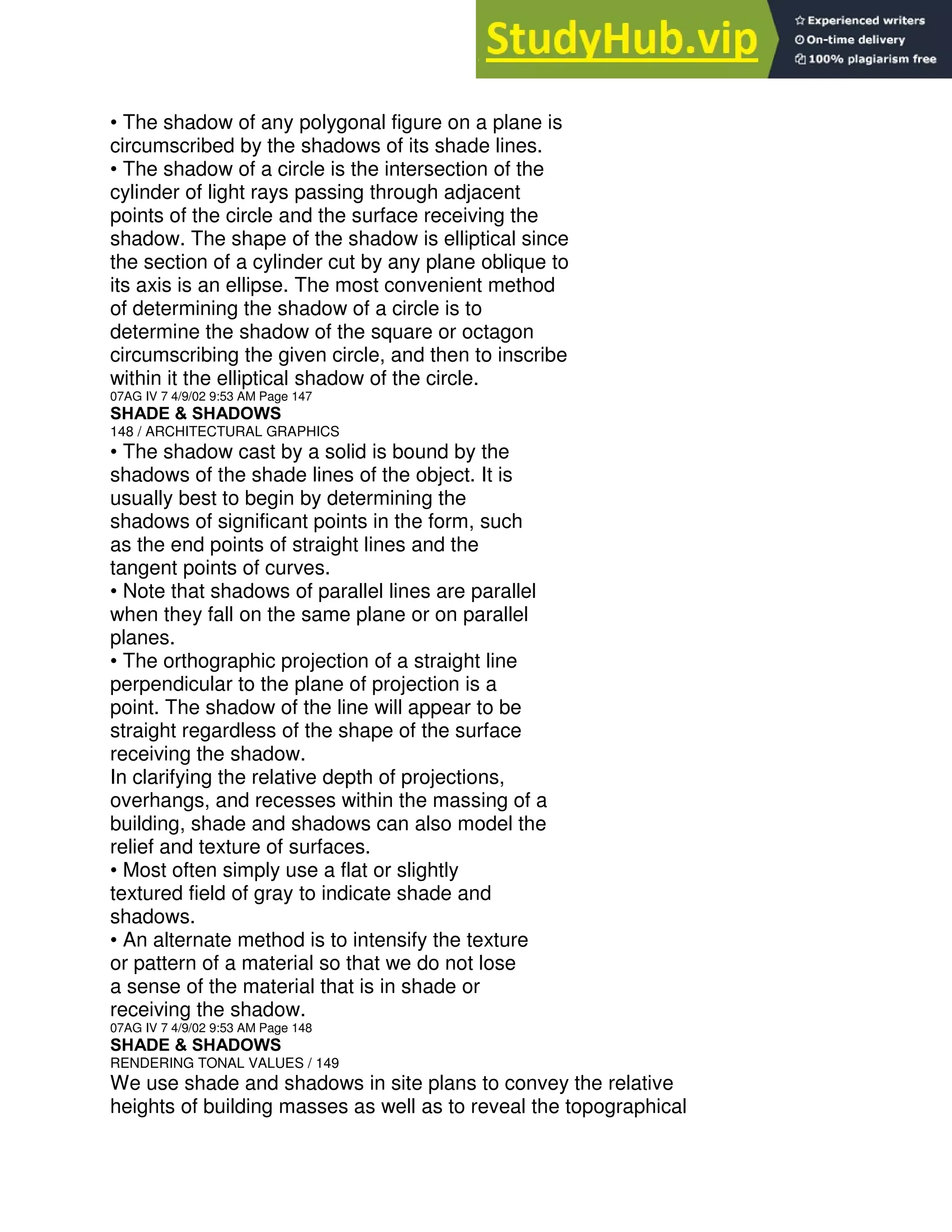 • The shadow of any polygonal figure on a plane is
circumscribed by the shadows of its shade lines.
• The shadow of a circle is the intersection of the
cylinder of light rays passing through adjacent
points of the circle and the surface receiving the
shadow. The shape of the shadow is elliptical since
the section of a cylinder cut by any plane oblique to
its axis is an ellipse. The most convenient method
of determining the shadow of a circle is to
determine the shadow of the square or octagon
circumscribing the given circle, and then to inscribe
within it the elliptical shadow of the circle.
07AG IV 7 4/9/02 9:53 AM Page 147
SHADE & SHADOWS
148 / ARCHITECTURAL GRAPHICS
• The shadow cast by a solid is bound by the
shadows of the shade lines of the object. It is
usually best to begin by determining the
shadows of significant points in the form, such
as the end points of straight lines and the
tangent points of curves.
• Note that shadows of parallel lines are parallel
when they fall on the same plane or on parallel
planes.
• The orthographic projection of a straight line
perpendicular to the plane of projection is a
point. The shadow of the line will appear to be
straight regardless of the shape of the surface
receiving the shadow.
In clarifying the relative depth of projections,
overhangs, and recesses within the massing of a
building, shade and shadows can also model the
relief and texture of surfaces.
• Most often simply use a flat or slightly
textured field of gray to indicate shade and
shadows.
• An alternate method is to intensify the texture
or pattern of a material so that we do not lose
a sense of the material that is in shade or
receiving the shadow.
07AG IV 7 4/9/02 9:53 AM Page 148
SHADE & SHADOWS
RENDERING TONAL VALUES / 149
We use shade and shadows in site plans to convey the relative
heights of building masses as well as to reveal the topographical
 
