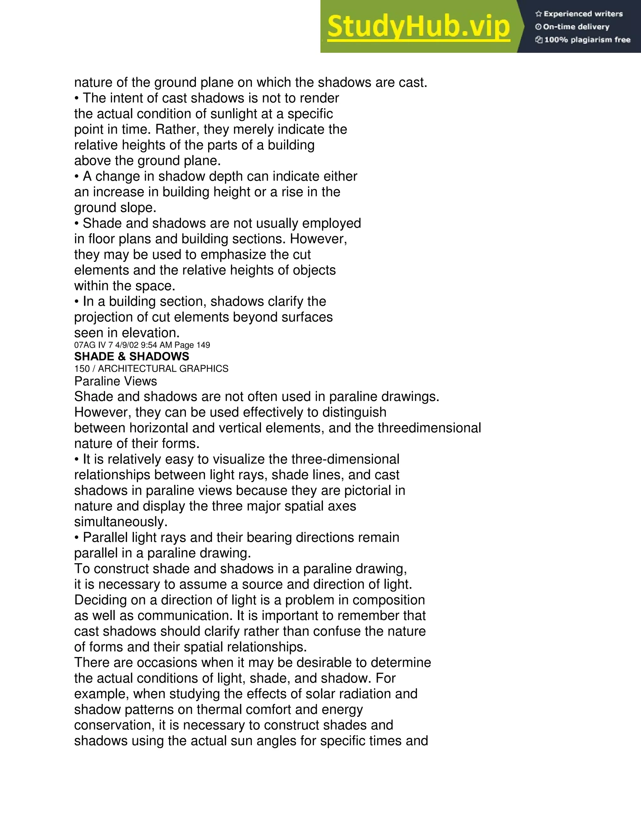 nature of the ground plane on which the shadows are cast.
• The intent of cast shadows is not to render
the actual condition of sunlight at a specific
point in time. Rather, they merely indicate the
relative heights of the parts of a building
above the ground plane.
• A change in shadow depth can indicate either
an increase in building height or a rise in the
ground slope.
• Shade and shadows are not usually employed
in floor plans and building sections. However,
they may be used to emphasize the cut
elements and the relative heights of objects
within the space.
• In a building section, shadows clarify the
projection of cut elements beyond surfaces
seen in elevation.
07AG IV 7 4/9/02 9:54 AM Page 149
SHADE & SHADOWS
150 / ARCHITECTURAL GRAPHICS
Paraline Views
Shade and shadows are not often used in paraline drawings.
However, they can be used effectively to distinguish
between horizontal and vertical elements, and the threedimensional
nature of their forms.
• It is relatively easy to visualize the three-dimensional
relationships between light rays, shade lines, and cast
shadows in paraline views because they are pictorial in
nature and display the three major spatial axes
simultaneously.
• Parallel light rays and their bearing directions remain
parallel in a paraline drawing.
To construct shade and shadows in a paraline drawing,
it is necessary to assume a source and direction of light.
Deciding on a direction of light is a problem in composition
as well as communication. It is important to remember that
cast shadows should clarify rather than confuse the nature
of forms and their spatial relationships.
There are occasions when it may be desirable to determine
the actual conditions of light, shade, and shadow. For
example, when studying the effects of solar radiation and
shadow patterns on thermal comfort and energy
conservation, it is necessary to construct shades and
shadows using the actual sun angles for specific times and
 