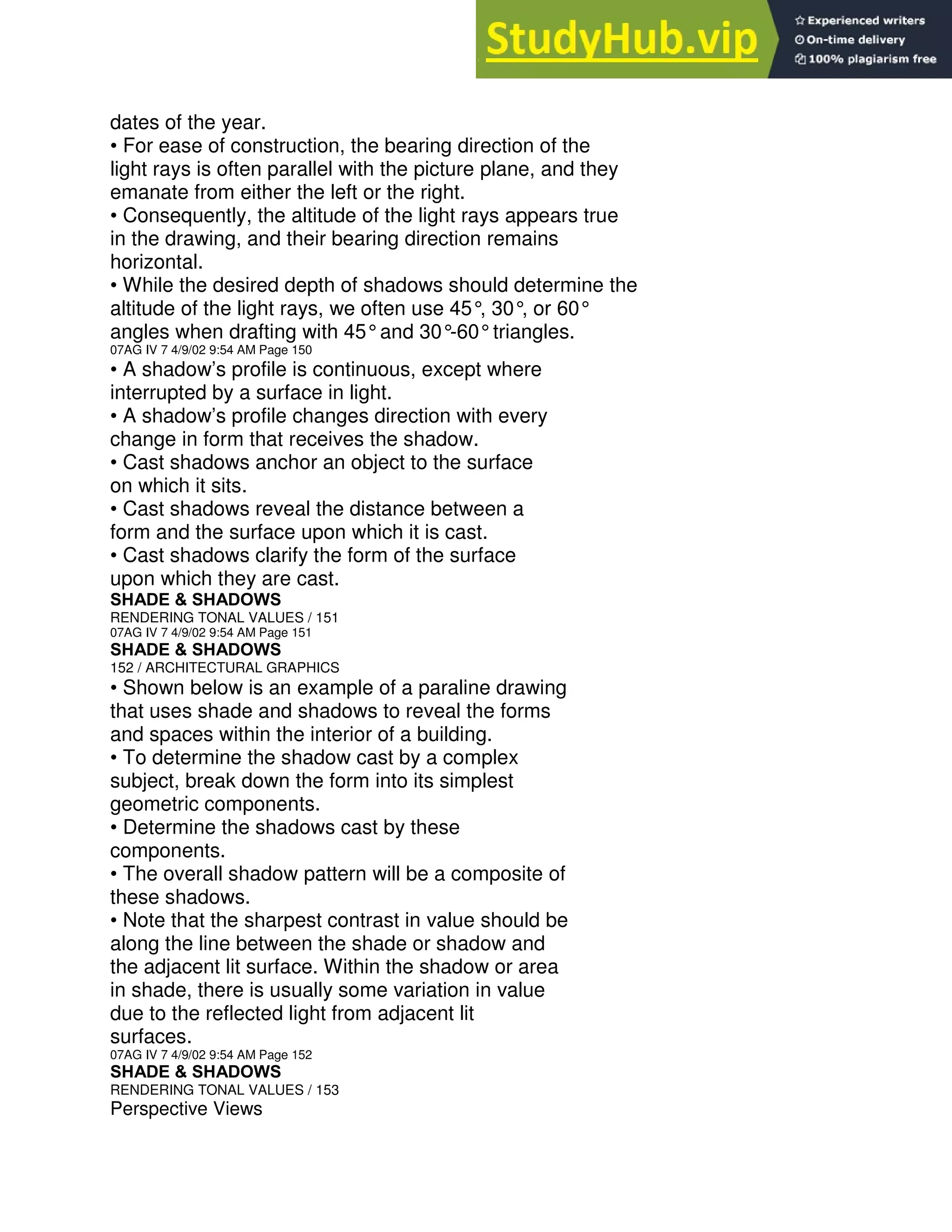 dates of the year.
• For ease of construction, the bearing direction of the
light rays is often parallel with the picture plane, and they
emanate from either the left or the right.
• Consequently, the altitude of the light rays appears true
in the drawing, and their bearing direction remains
horizontal.
• While the desired depth of shadows should determine the
altitude of the light rays, we often use 45°
, 30°
, or 60°
angles when drafting with 45°and 30°
-60°triangles.
07AG IV 7 4/9/02 9:54 AM Page 150
• A shadow’s profile is continuous, except where
interrupted by a surface in light.
• A shadow’s profile changes direction with every
change in form that receives the shadow.
• Cast shadows anchor an object to the surface
on which it sits.
• Cast shadows reveal the distance between a
form and the surface upon which it is cast.
• Cast shadows clarify the form of the surface
upon which they are cast.
SHADE & SHADOWS
RENDERING TONAL VALUES / 151
07AG IV 7 4/9/02 9:54 AM Page 151
SHADE & SHADOWS
152 / ARCHITECTURAL GRAPHICS
• Shown below is an example of a paraline drawing
that uses shade and shadows to reveal the forms
and spaces within the interior of a building.
• To determine the shadow cast by a complex
subject, break down the form into its simplest
geometric components.
• Determine the shadows cast by these
components.
• The overall shadow pattern will be a composite of
these shadows.
• Note that the sharpest contrast in value should be
along the line between the shade or shadow and
the adjacent lit surface. Within the shadow or area
in shade, there is usually some variation in value
due to the reflected light from adjacent lit
surfaces.
07AG IV 7 4/9/02 9:54 AM Page 152
SHADE & SHADOWS
RENDERING TONAL VALUES / 153
Perspective Views
 