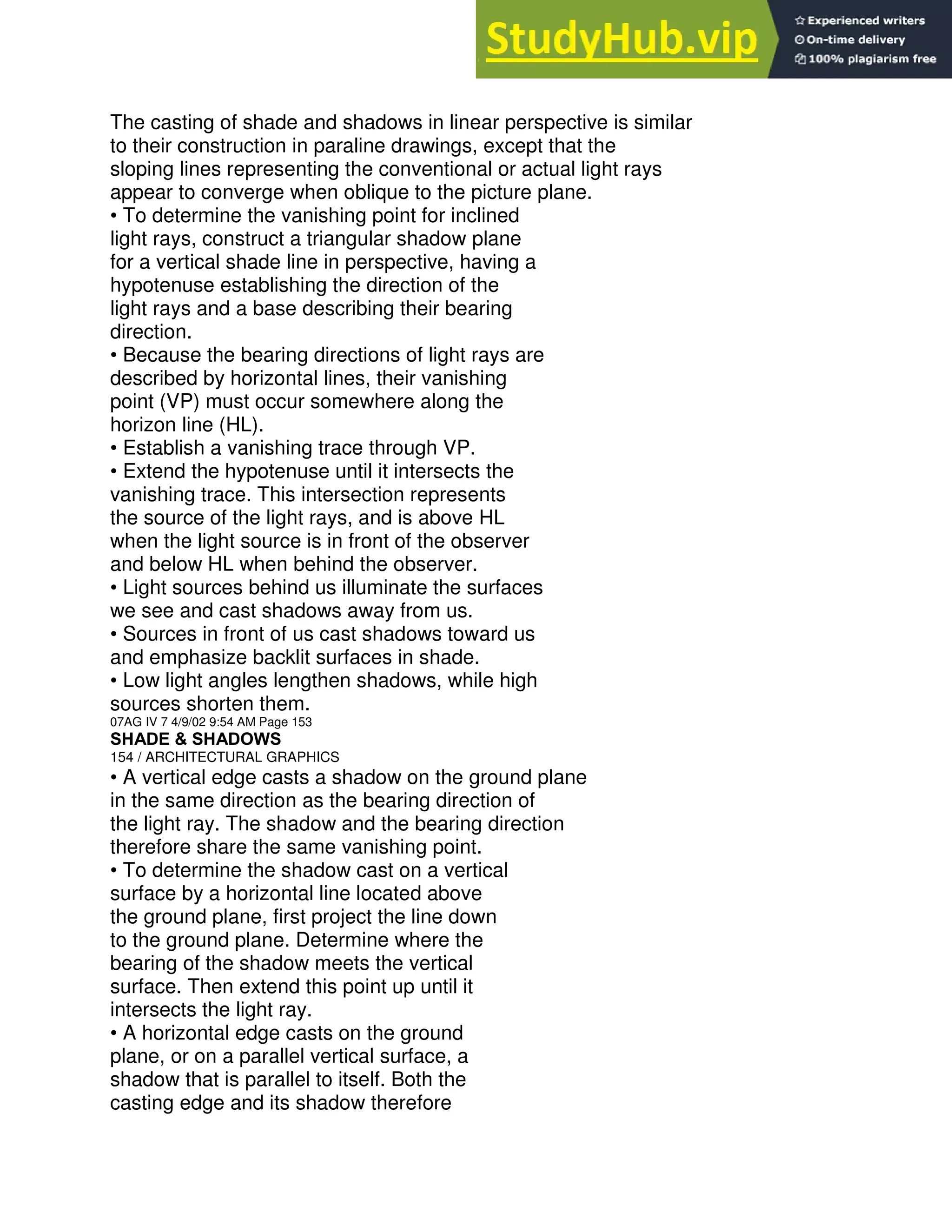 The casting of shade and shadows in linear perspective is similar
to their construction in paraline drawings, except that the
sloping lines representing the conventional or actual light rays
appear to converge when oblique to the picture plane.
• To determine the vanishing point for inclined
light rays, construct a triangular shadow plane
for a vertical shade line in perspective, having a
hypotenuse establishing the direction of the
light rays and a base describing their bearing
direction.
• Because the bearing directions of light rays are
described by horizontal lines, their vanishing
point (VP) must occur somewhere along the
horizon line (HL).
• Establish a vanishing trace through VP.
• Extend the hypotenuse until it intersects the
vanishing trace. This intersection represents
the source of the light rays, and is above HL
when the light source is in front of the observer
and below HL when behind the observer.
• Light sources behind us illuminate the surfaces
we see and cast shadows away from us.
• Sources in front of us cast shadows toward us
and emphasize backlit surfaces in shade.
• Low light angles lengthen shadows, while high
sources shorten them.
07AG IV 7 4/9/02 9:54 AM Page 153
SHADE & SHADOWS
154 / ARCHITECTURAL GRAPHICS
• A vertical edge casts a shadow on the ground plane
in the same direction as the bearing direction of
the light ray. The shadow and the bearing direction
therefore share the same vanishing point.
• To determine the shadow cast on a vertical
surface by a horizontal line located above
the ground plane, first project the line down
to the ground plane. Determine where the
bearing of the shadow meets the vertical
surface. Then extend this point up until it
intersects the light ray.
• A horizontal edge casts on the ground
plane, or on a parallel vertical surface, a
shadow that is parallel to itself. Both the
casting edge and its shadow therefore
 
