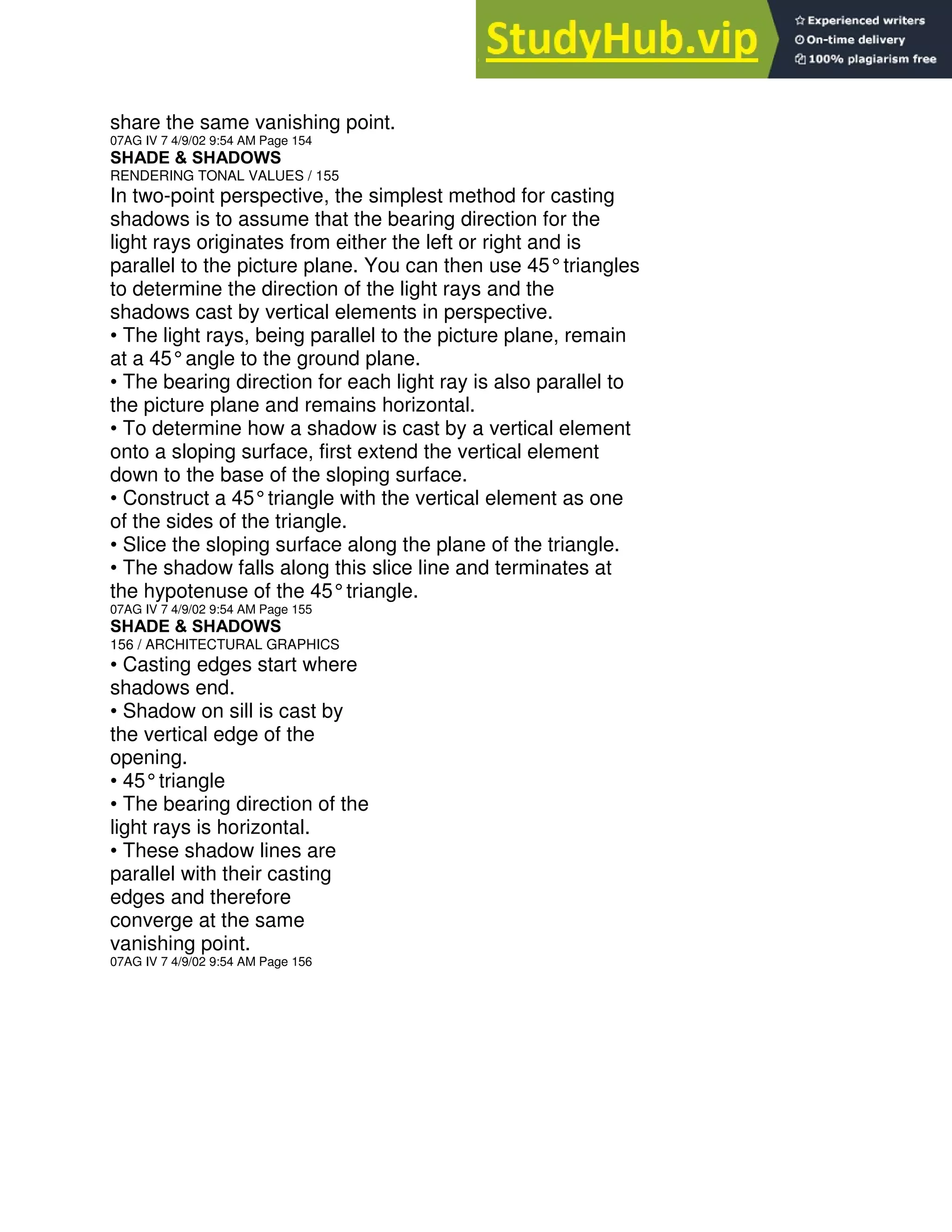 share the same vanishing point.
07AG IV 7 4/9/02 9:54 AM Page 154
SHADE & SHADOWS
RENDERING TONAL VALUES / 155
In two-point perspective, the simplest method for casting
shadows is to assume that the bearing direction for the
light rays originates from either the left or right and is
parallel to the picture plane. You can then use 45°triangles
to determine the direction of the light rays and the
shadows cast by vertical elements in perspective.
• The light rays, being parallel to the picture plane, remain
at a 45°angle to the ground plane.
• The bearing direction for each light ray is also parallel to
the picture plane and remains horizontal.
• To determine how a shadow is cast by a vertical element
onto a sloping surface, first extend the vertical element
down to the base of the sloping surface.
• Construct a 45°triangle with the vertical element as one
of the sides of the triangle.
• Slice the sloping surface along the plane of the triangle.
• The shadow falls along this slice line and terminates at
the hypotenuse of the 45°triangle.
07AG IV 7 4/9/02 9:54 AM Page 155
SHADE & SHADOWS
156 / ARCHITECTURAL GRAPHICS
• Casting edges start where
shadows end.
• Shadow on sill is cast by
the vertical edge of the
opening.
• 45°triangle
• The bearing direction of the
light rays is horizontal.
• These shadow lines are
parallel with their casting
edges and therefore
converge at the same
vanishing point.
07AG IV 7 4/9/02 9:54 AM Page 156
 