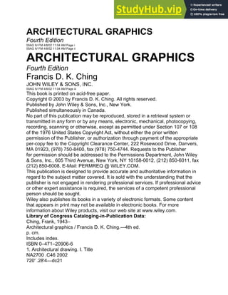 ARCHITECTURAL GRAPHICS
Fourth Edition
00AG IV FM 4/8/02 11:04 AM Page i
00AG IV FM 4/8/02 11:04 AM Page ii
ARCHITECTURAL GRAPHICS
Fourth Edition
Francis D. K. Ching
JOHN WILEY & SONS, INC.
00AG IV FM 4/8/02 11:04 AM Page iii
This book is printed on acid-free paper.
Copyright © 2003 by Francis D. K. Ching. All rights reserved.
Published by John Wiley & Sons, Inc., New York.
Published simultaneously in Canada.
No part of this publication may be reproduced, stored in a retrieval system or
transmitted in any form or by any means, electronic, mechanical, photocopying,
recording, scanning or otherwise, except as permitted under Section 107 or 108
of the 1976 United States Copyright Act, without either the prior written
permission of the Publisher, or authorization through payment of the appropriate
per-copy fee to the Copyright Clearance Center, 222 Rosewood Drive, Danvers,
MA 01923, (978) 750-8400, fax (978) 750-4744. Requests to the Publisher
for permission should be addressed to the Permissions Department, John Wiley
& Sons, Inc., 605 Third Avenue, New York, NY 10158-0012, (212) 850-6011, fax
(212) 850-6008, E-Mail: PERMREQ @ WILEY.COM.
This publication is designed to provide accurate and authoritative information in
regard to the subject matter covered. It is sold with the understanding that the
publisher is not engaged in rendering professional services. If professional advice
or other expert assistance is required, the services of a competent professional
person should be sought.
Wiley also publishes its books in a variety of electronic formats. Some content
that appears in print may not be available in electronic books. For more
information about Wiley products, visit our web site at www.wiley.com.
Library of Congress Cataloging-in-Publication Data:
Ching, Frank, 1943–
Architectural graphics / Francis D. K. Ching.—4th ed.
p. cm.
Includes index.
ISBN 0–471–20906-6
1. Architectural drawing. I. Title
NA2700 .C46 2002
720' .28'4—dc21
 