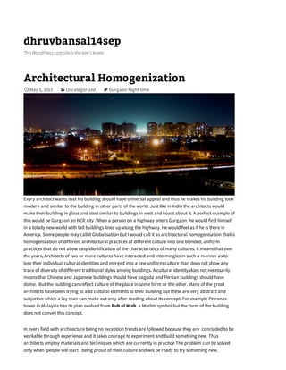 dhruvbansal14sep
ThisWordPress.comsiteisthebee'sknees
Architectural Homogenization
May 5, 2013 Uncategorized Gurgaon Night time
Every architect wants that his building should have universal appeal and thus he makes his building look
modern and similar to the building in other parts of the world. Just like in India the architects would
make their building in glass and steel similar to buildings in west and boast about it. A perfect example of
this would be Gurgaon an NCR city .When a person on a highway enters Gurgaon he would find himself
in a totally new world with tall buildings lined up along the highway. He would feel as if he is there in
America. Some people may call it Globalisation but I would call it as architectural homogenisation that is
homogenization of different architectural practices of different culture into one blended, uniform
practices that do not allow easy identification of the characteristics of many cultures. It means that over
the years, Architects of two or more cultures have interacted and intermingles in such a manner as to
lose their individual cultural identities and merged into a one uniform culture than does not show any
trace of diversity of different traditional styles among buildings. A cultural identity does not necessarily
means that Chinese and Japanese buildings should have pagoda and Persian buildings should have
dome. But the building can reflect culture of the place in some form or the other. Many of the great
architects have been trying to add cultural elements to their building but these are very abstract and
subjective which a lay man can make out only after reading about its concept. For example Petronas
tower in Malaysia has its plan evolved from Rub el Hizb a Muslim symbol but the form of the building
does not convey this concept.
In every field with architecture being no exception trends are followed because they are concluded to be
workable through experience and it takes courage to experiment and build something new. Thus
architects employ materials and techniques which are currently in practice The problem can be solved
only when people will start being proud of their culture and will be ready to try something new.

 