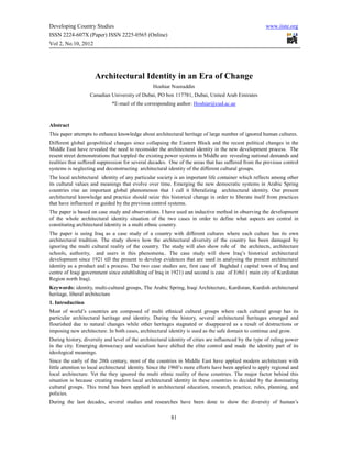 Developing Country Studies                                                                             www.iiste.org
ISSN 2224-607X (Paper) ISSN 2225-0565 (Online)
Vol 2, No.10, 2012




                     Architectural Identity in an Era of Change
                                                 Hoshiar Nooraddin
                   Canadian University of Dubai, PO box 117781, Dubai, United Arab Emirates
                             *E-mail of the corresponding author: Hoshiar@cud.ac.ae



Abstract
This paper attempts to enhance knowledge about architectural heritage of large number of ignored human cultures.
Different global geopolitical changes since collapsing the Eastern Block and the recent political changes in the
Middle East have revealed the need to reconsider the architectural identity in the new development process. The
resent street demonstrations that toppled the existing power systems in Middle are revealing national demands and
realities that suffered suppression for several decades. One of the areas that has suffered from the previous control
systems is neglecting and deconstructing architectural identity of the different cultural groups.
The local architectural identity of any particular society is an important life container which reflects among other
its cultural values and meanings that evolve over time. Emerging the new democratic systems in Arabic Spring
countries rise an important global phenomenon that I call it liberalizing architectural identity. Our present
architectural knowledge and practice should seize this historical change in order to liberate itself from practices
that have influenced or guided by the previous control systems.
The paper is based on case study and observations. I have used an inductive method in observing the development
of the whole architectural identity situation of the two cases in order to define what aspects are central in
constituting architectural identity in a multi ethnic country.
The paper is using Iraq as a case study of a country with different cultures where each culture has its own
architectural tradition. The study shows how the architectural diversity of the country has been damaged by
ignoring the multi cultural reality of the country. The study will also show role of the architects, architecture
schools, authority, and users in this phenomena.. The case study will show Iraq’s historical architectural
development since 1921 till the present to develop evidences that are used in analysing the present architectural
identity as a product and a process. The two case studies are, first case of Baghdad ( capital town of Iraq and
centre of Iraqi government since establishing of Iraq in 1921) and second is case of Erbil ( main city of Kurdistan
Region north Iraq).
Keywords: identity, multi-cultural groups, The Arabic Spring, Iraqi Architecture, Kurdistan, Kurdish architectural
heritage, liberal architecture
1. Introduction
Most of world’s countries are composed of multi ethnical cultural groups where each cultural group has its
particular architectural heritage and identity. During the history, several architectural heritages emerged and
flourished due to natural changes while other heritages stagnated or disappeared as a result of destructions or
imposing new architecture. In both cases, architectural identity is used as the safe domain to continue and grow.
During history, diversity and level of the architectural identity of cities are influenced by the type of ruling power
in the city. Emerging democracy and socialism have shifted the elite control and made the identity part of its
ideological meanings.
Since the early of the 20th century, most of the countries in Middle East have applied modern architecture with
little attention to local architectural identity. Since the 1960’s more efforts have been applied to apply regional and
local architecture. Yet the they ignored the multi ethnic reality of these countries. The major factor behind this
situation is because creating modern local architectural identity in these countries is decided by the dominating
cultural groups. This trend has been applied in architectural education, research, practice, rules, planning, and
policies.
During the last decades, several studies and researches have been done to show the diversity of human’s

                                                          81
 