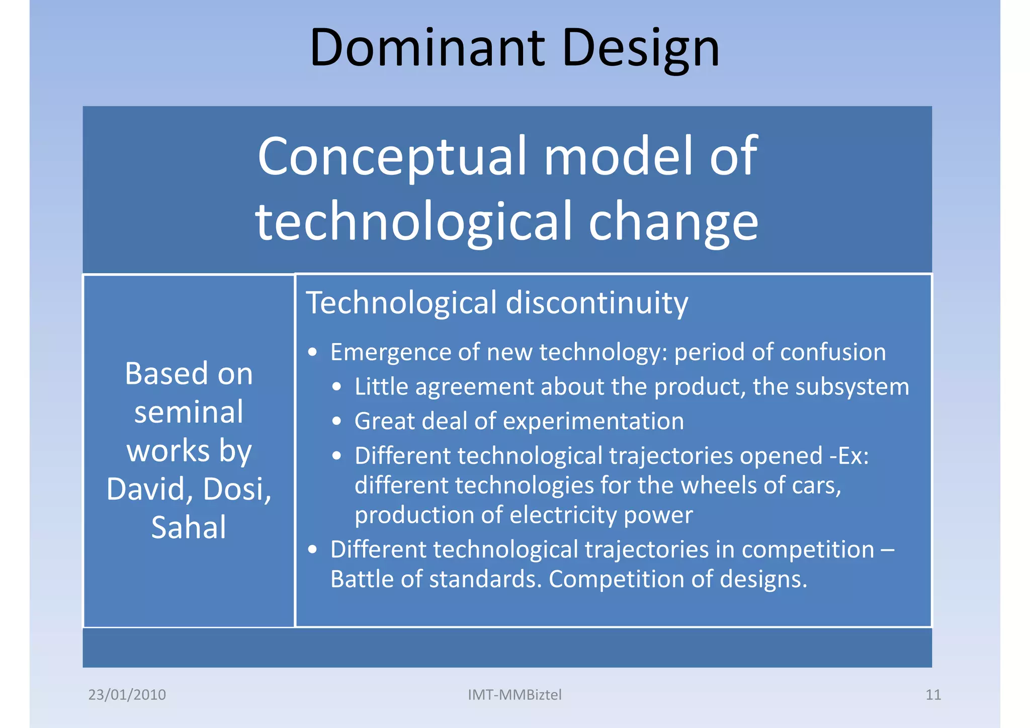 Dominant Design
             Conceptual model of
             technological change
                 Technological discontinuity
                 • Emergence of new technology: period of confusion
   Based on        • Little agreement about the product, the subsystem
    seminal        • Great deal of experimentation
   works by        • Different technological trajectories opened -Ex:
  David, Dosi,       different technologies for the wheels of cars,
                     production of electricity power
     Sahal
                 • Different technological trajectories in competition –
                   Battle of standards. Competition of designs.



23/01/2010                     IMT-MMBiztel                                11
 