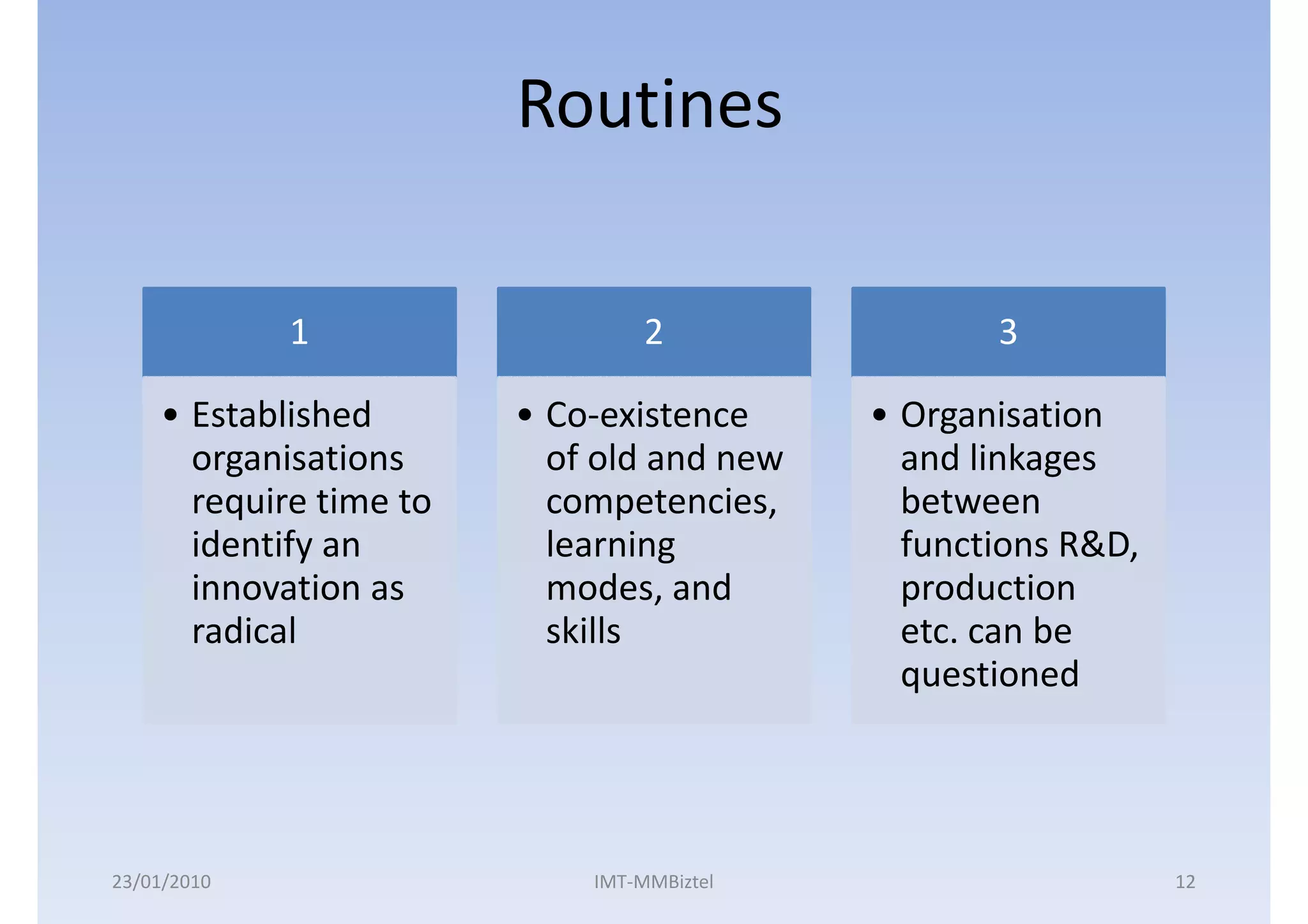 Routines

             1                   2                3

    • Established       • Co-existence     • Organisation
      organisations       of old and new     and linkages
      require time to     competencies,      between
      identify an         learning           functions R&D,
      innovation as       modes, and         production
      radical             skills             etc. can be
                                             questioned




23/01/2010                  IMT-MMBiztel                      12
 