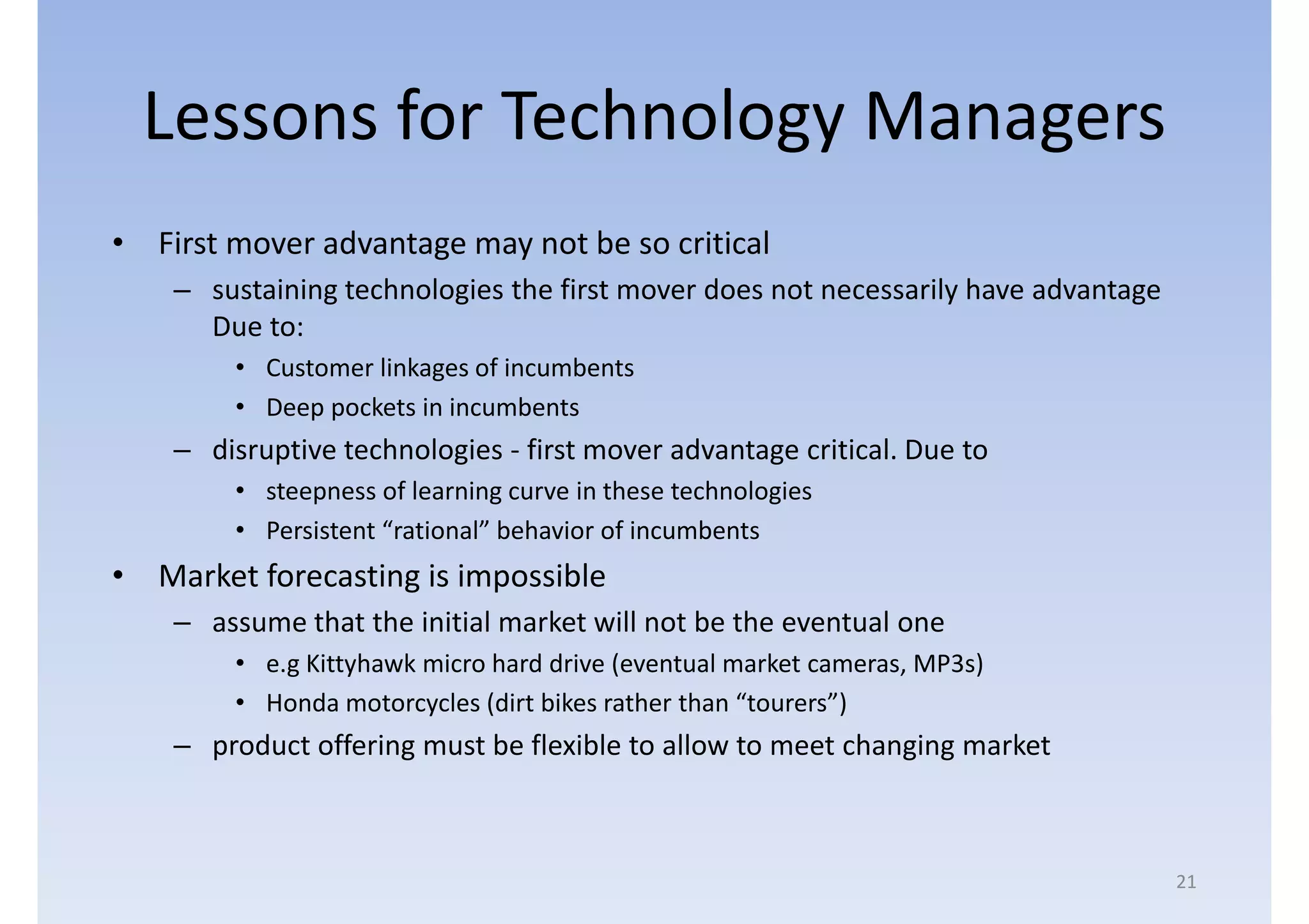 Lessons for Technology Managers
• First mover advantage may not be so critical
    – sustaining technologies the first mover does not necessarily have advantage
      Due to:
        • Customer linkages of incumbents
        • Deep pockets in incumbents
    – disruptive technologies - first mover advantage critical. Due to
        • steepness of learning curve in these technologies
        • Persistent “rational” behavior of incumbents
• Market forecasting is impossible
    – assume that the initial market will not be the eventual one
        • e.g Kittyhawk micro hard drive (eventual market cameras, MP3s)
        • Honda motorcycles (dirt bikes rather than “tourers”)
    – product offering must be flexible to allow to meet changing market



                                                                                    21
 