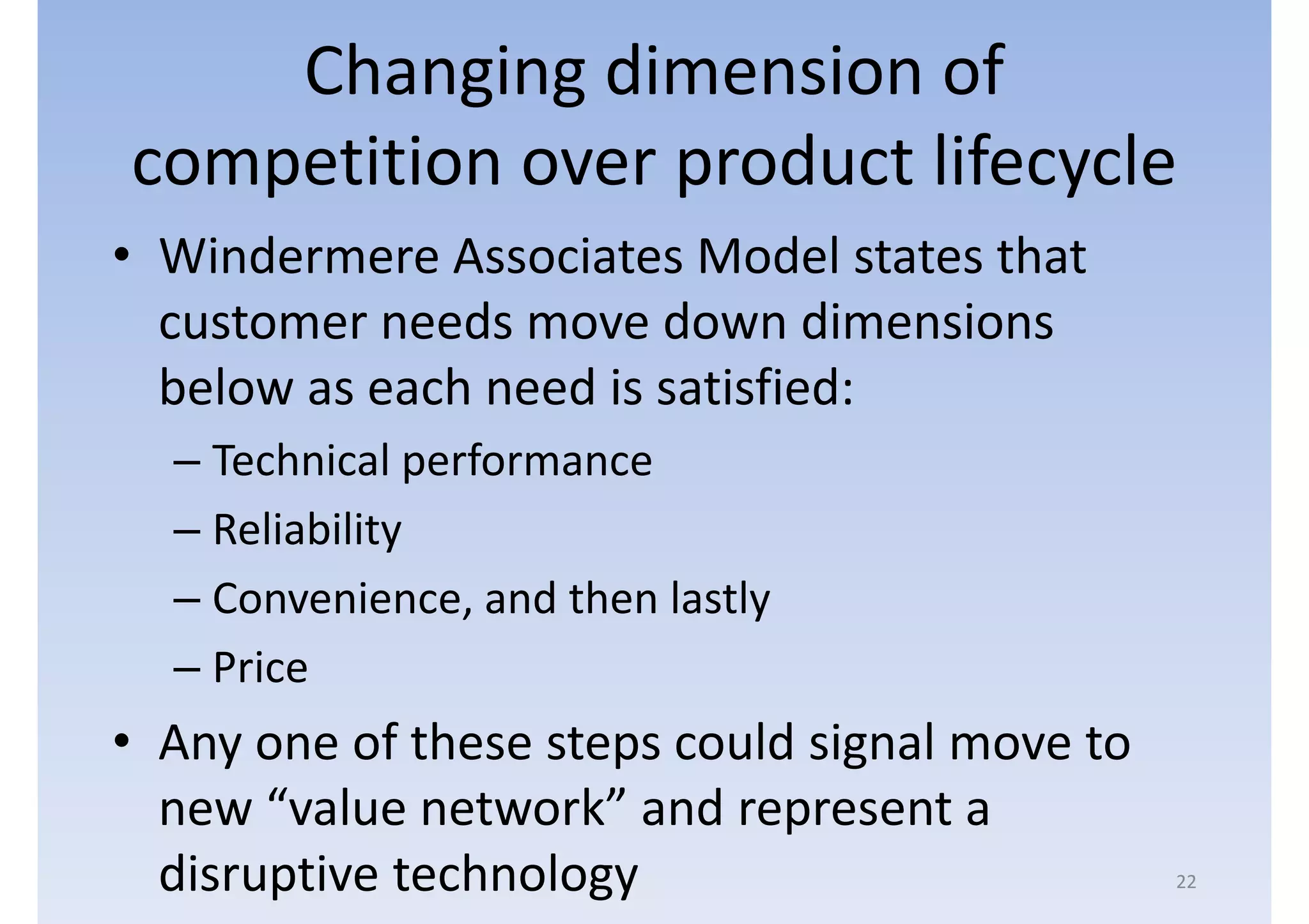 Changing dimension of
competition over product lifecycle
• Windermere Associates Model states that
  customer needs move down dimensions
  below as each need is satisfied:
  – Technical performance
  – Reliability
  – Convenience, and then lastly
  – Price
• Any one of these steps could signal move to
  new “value network” and represent a
  disruptive technology                         22
 