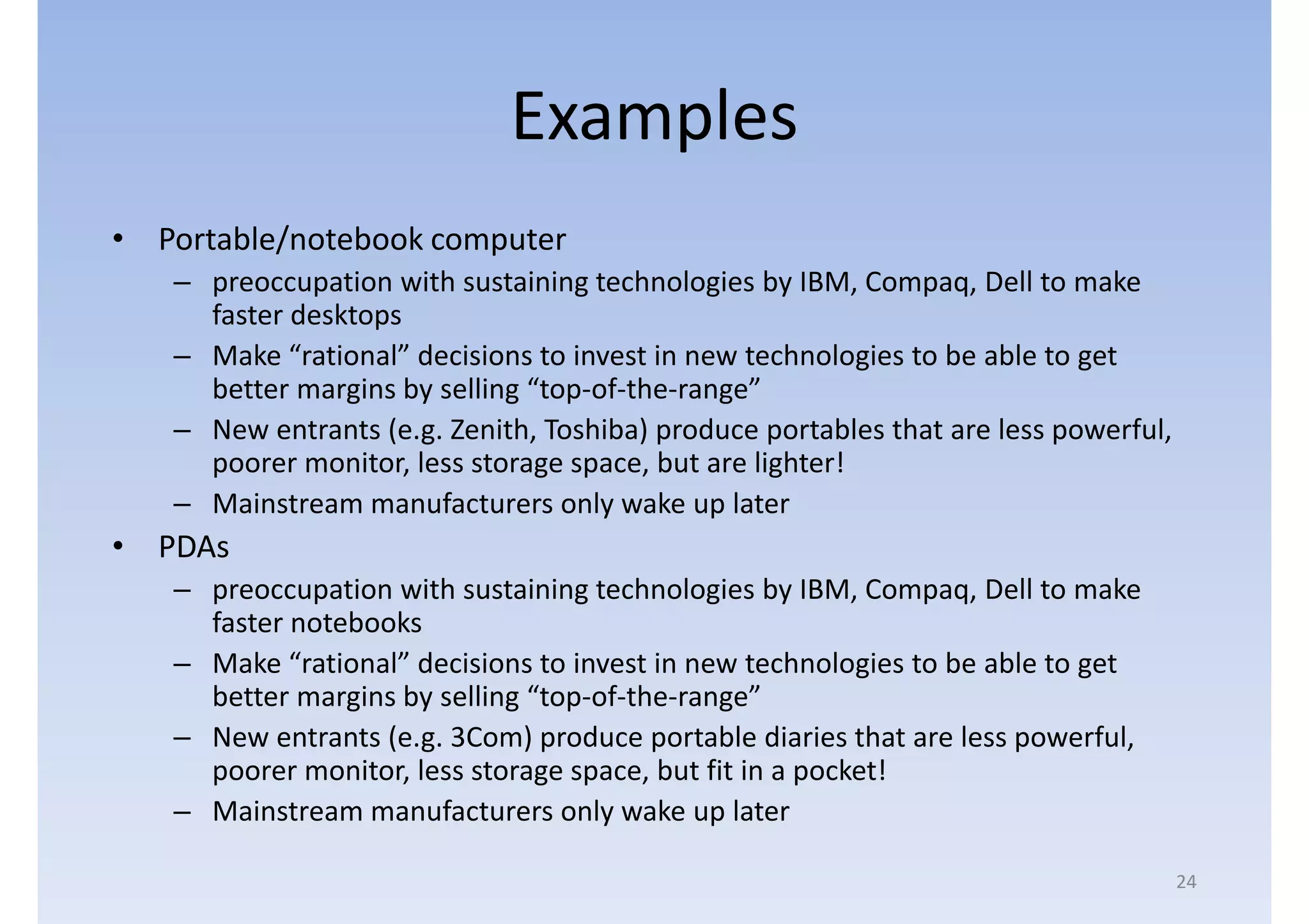 Examples
• Portable/notebook computer
   – preoccupation with sustaining technologies by IBM, Compaq, Dell to make
     faster desktops
   – Make “rational” decisions to invest in new technologies to be able to get
     better margins by selling “top-of-the-range”
   – New entrants (e.g. Zenith, Toshiba) produce portables that are less powerful,
     poorer monitor, less storage space, but are lighter!
   – Mainstream manufacturers only wake up later
• PDAs
   – preoccupation with sustaining technologies by IBM, Compaq, Dell to make
     faster notebooks
   – Make “rational” decisions to invest in new technologies to be able to get
     better margins by selling “top-of-the-range”
   – New entrants (e.g. 3Com) produce portable diaries that are less powerful,
     poorer monitor, less storage space, but fit in a pocket!
   – Mainstream manufacturers only wake up later

                                                                                     24
 