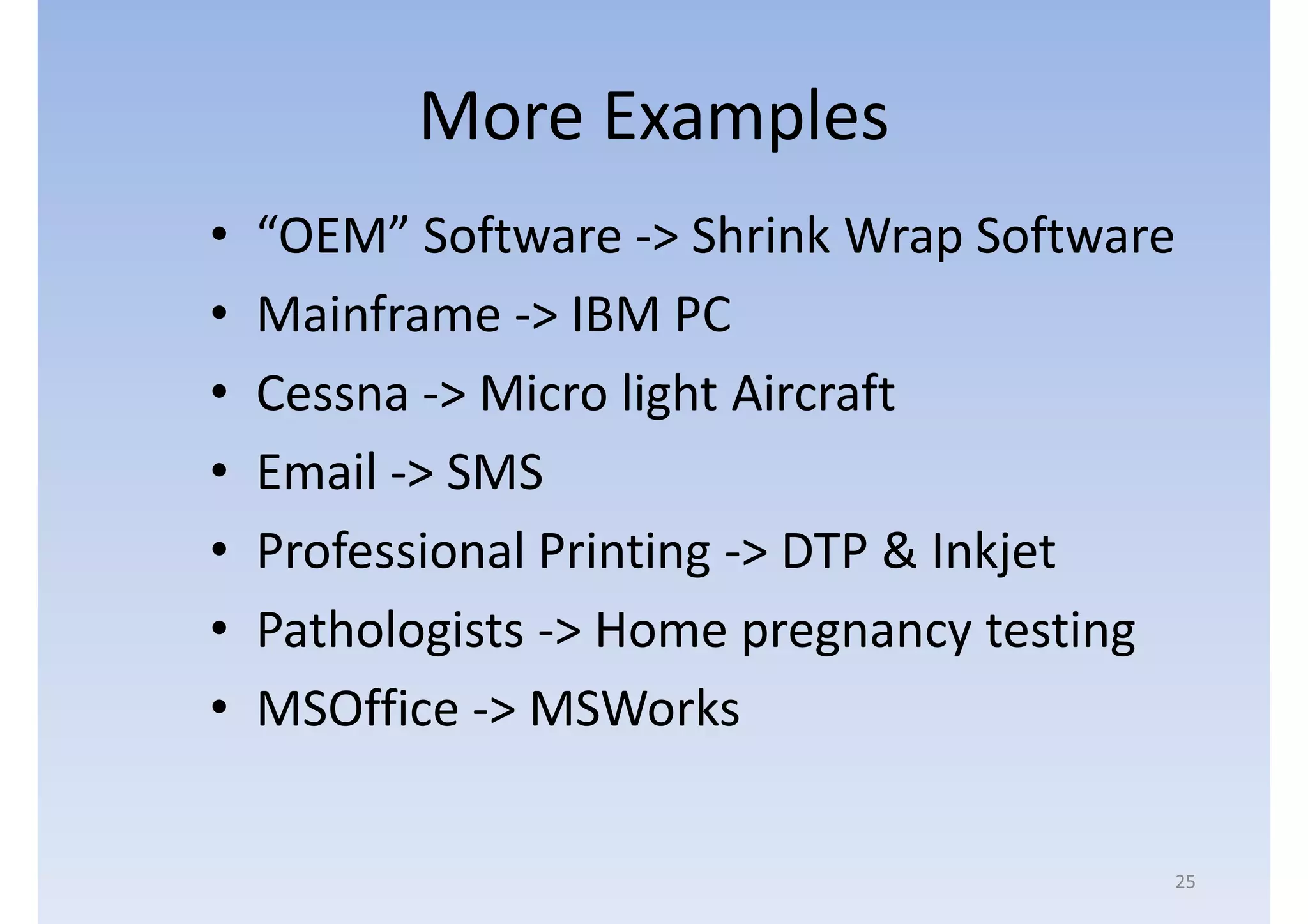 More Examples
•   “OEM” Software -> Shrink Wrap Software
•   Mainframe -> IBM PC
•   Cessna -> Micro light Aircraft
•   Email -> SMS
•   Professional Printing -> DTP & Inkjet
•   Pathologists -> Home pregnancy testing
•   MSOffice -> MSWorks

                                         25
 