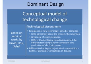 Dominant Design
             Conceptual model of
             technological change
                 Technological discontinuity
                 • Emergence of new technology: period of confusion
   Based on        • Little agreement about the product, the subsystem
    seminal        • Great deal of experimentation
   works by        • Different technological trajectories opened -Ex:
  David, Dosi,       different technologies for the wheels of cars,
                     production of electricity power
     Sahal
                 • Different technological trajectories in competition –
                   Battle of standards. Competition of designs.



23/01/2010                     IMT-MMBiztel                                11
 