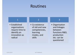 Routines

             1                   2                3

    • Established       • Co-existence     • Organisation
      organisations       of old and new     and linkages
      require time to     competencies,      between
      identify an         learning           functions R&D,
      innovation as       modes, and         production
      radical             skills             etc. can be
                                             questioned




23/01/2010                  IMT-MMBiztel                      12
 