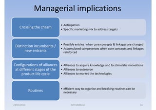 Managerial implications
                              • Anticipation
     Crossing the chasm       • Specific marketing mix to address targets



                              • Possible entries when core concepts & linkages are changed
 Distinction incumbents /
                              • Accumulated competences when core concepts and linkages
       new entrants             reinforced


Configurations of alliances   • Alliances to acquire knowledge and to stimulate innovations
 at different stages of the   • Alliances to outsource
     product life cycle       • Alliances to market the technologies



                              • efficient way to organise and breaking routines can be
             Routines           necessary


23/01/2010                           IMT-MMBiztel                                        14
 