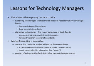 Lessons for Technology Managers
• First mover advantage may not be so critical
    – sustaining technologies the first mover does not necessarily have advantage
      Due to:
        • Customer linkages of incumbents
        • Deep pockets in incumbents
    – disruptive technologies - first mover advantage critical. Due to
        • steepness of learning curve in these technologies
        • Persistent “rational” behavior of incumbents
• Market forecasting is impossible
    – assume that the initial market will not be the eventual one
        • e.g Kittyhawk micro hard drive (eventual market cameras, MP3s)
        • Honda motorcycles (dirt bikes rather than “tourers”)
    – product offering must be flexible to allow to meet changing market



                                                                                    21
 