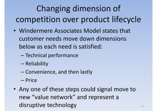 Changing dimension of
competition over product lifecycle
• Windermere Associates Model states that
  customer needs move down dimensions
  below as each need is satisfied:
  – Technical performance
  – Reliability
  – Convenience, and then lastly
  – Price
• Any one of these steps could signal move to
  new “value network” and represent a
  disruptive technology                         22
 