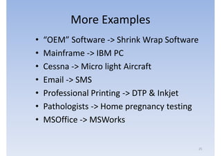 More Examples
•   “OEM” Software -> Shrink Wrap Software
•   Mainframe -> IBM PC
•   Cessna -> Micro light Aircraft
•   Email -> SMS
•   Professional Printing -> DTP & Inkjet
•   Pathologists -> Home pregnancy testing
•   MSOffice -> MSWorks

                                         25
 