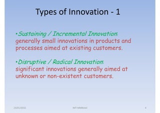 Types of Innovation - 1

 •Sustaining / Incremental Innovation:
 generally small innovations in products and
 processes aimed at existing customers.

 •Disruptive / Radical Innovation:
 significant innovations generally aimed at
 unknown or non-existent customers.




23/01/2010             IMT-MMBiztel            4
 