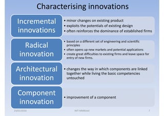 Characterising innovations
  Incremental       • minor changes on existing product
                    • exploits the potentials of existing design
  innovations       • often reinforces the dominance of established firms

                    • based on a different set of engineering and scientific
      Radical         principles
                    • often opens up new markets and potential applications
    innovation      • create great difficulties to existing firms and leave space for
                      entry of new firms.


 Architectural      • changes the way in which components are linked
                      together while living the basic competencies
  innovation          untouched


  Component         • improvement of a component
  innovation
23/01/2010                  IMT-MMBiztel                                            7
 