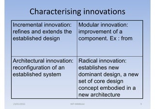 Characterising innovations
Incremental innovation:       Modular innovation:
refines and extends the       improvement of a
established design            component. Ex : from


Architectural innovation: Radical innovation:
reconfiguration of an     establishes new
established system        dominant design, a new
                          set of core design
                          concept embodied in a
                          new architecture
23/01/2010              IMT-MMBiztel                 9
 