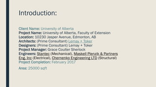 Introduction:
Client Name: University of Alberta
Project Name: University of Alberta, Faculty of Extension
Location: 10230 Jasper Avenue, Edmonton, AB
Architects: (Prime Consultant) Lemay + Toker
Designers: (Prime Consultant) Lemay + Toker
Project Manager: Grace Coulter Sherlock
Engineers: Stantec (Mechanical), Maskell Plenzik & Partners
Eng. Inc (Electrical), Chernenko Engineering LTD (Structural)
Project Completion: February 2017
Area: 25000 sqft
 
