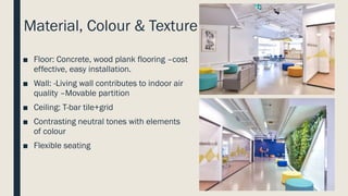 Material, Colour & Texture
■ Floor: Concrete, wood plank flooring –cost
effective, easy installation.
■ Wall: -Living wall contributes to indoor air
quality –Movable partition
■ Ceiling: T-bar tile+grid
■ Contrasting neutral tones with elements
of colour
■ Flexible seating
 