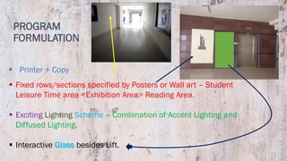 PROGRAM
FORMULATION
▪ Fixed rows/sections specified by Posters or Wall art – Student
Leisure Time area <Exhibition Area> Reading Area.
▪ Exciting Lighting Scheme – Combination of Accent Lighting and
Diffused Lighting.
▪ Interactive Glass besides Lift.
▪ Printer + Copy
 