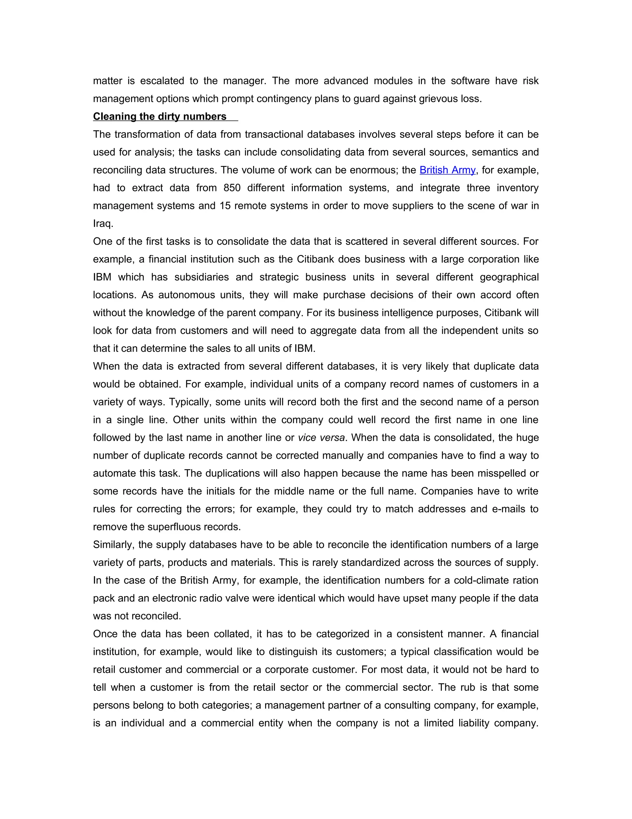 matter is escalated to the manager. The more advanced modules in the software have risk
management options which prompt contingency plans to guard against grievous loss.
Cleaning the dirty numbers
The transformation of data from transactional databases involves several steps before it can be
used for analysis; the tasks can include consolidating data from several sources, semantics and
reconciling data structures. The volume of work can be enormous; the British Army, for example,
had to extract data from 850 different information systems, and integrate three inventory
management systems and 15 remote systems in order to move suppliers to the scene of war in
Iraq.
One of the first tasks is to consolidate the data that is scattered in several different sources. For
example, a financial institution such as the Citibank does business with a large corporation like
IBM which has subsidiaries and strategic business units in several different geographical
locations. As autonomous units, they will make purchase decisions of their own accord often
without the knowledge of the parent company. For its business intelligence purposes, Citibank will
look for data from customers and will need to aggregate data from all the independent units so
that it can determine the sales to all units of IBM.
When the data is extracted from several different databases, it is very likely that duplicate data
would be obtained. For example, individual units of a company record names of customers in a
variety of ways. Typically, some units will record both the first and the second name of a person
in a single line. Other units within the company could well record the first name in one line
followed by the last name in another line or vice versa. When the data is consolidated, the huge
number of duplicate records cannot be corrected manually and companies have to find a way to
automate this task. The duplications will also happen because the name has been misspelled or
some records have the initials for the middle name or the full name. Companies have to write
rules for correcting the errors; for example, they could try to match addresses and e-mails to
remove the superfluous records.
Similarly, the supply databases have to be able to reconcile the identification numbers of a large
variety of parts, products and materials. This is rarely standardized across the sources of supply.
In the case of the British Army, for example, the identification numbers for a cold-climate ration
pack and an electronic radio valve were identical which would have upset many people if the data
was not reconciled.
Once the data has been collated, it has to be categorized in a consistent manner. A financial
institution, for example, would like to distinguish its customers; a typical classification would be
retail customer and commercial or a corporate customer. For most data, it would not be hard to
tell when a customer is from the retail sector or the commercial sector. The rub is that some
persons belong to both categories; a management partner of a consulting company, for example,
is an individual and a commercial entity when the company is not a limited liability company.
 