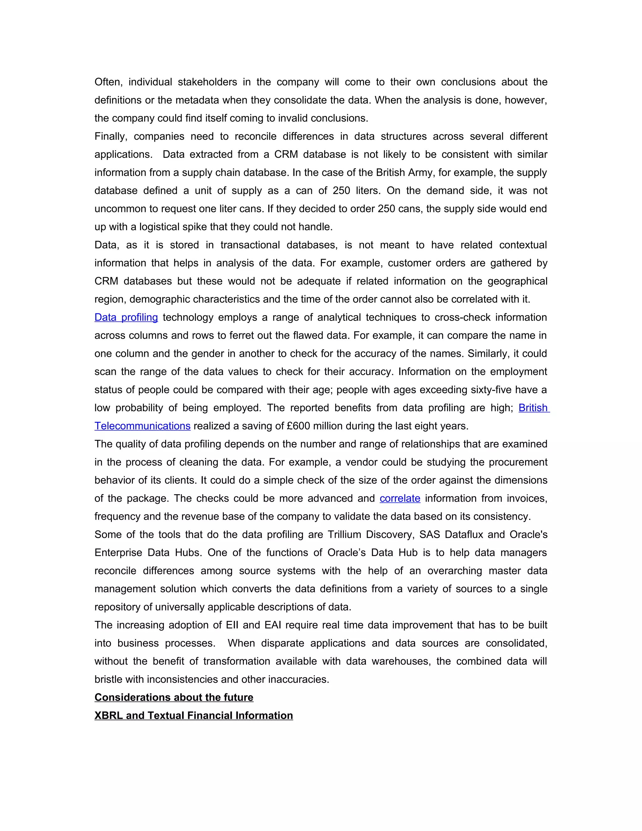 Often, individual stakeholders in the company will come to their own conclusions about the
definitions or the metadata when they consolidate the data. When the analysis is done, however,
the company could find itself coming to invalid conclusions.
Finally, companies need to reconcile differences in data structures across several different
applications. Data extracted from a CRM database is not likely to be consistent with similar
information from a supply chain database. In the case of the British Army, for example, the supply
database defined a unit of supply as a can of 250 liters. On the demand side, it was not
uncommon to request one liter cans. If they decided to order 250 cans, the supply side would end
up with a logistical spike that they could not handle.
Data, as it is stored in transactional databases, is not meant to have related contextual
information that helps in analysis of the data. For example, customer orders are gathered by
CRM databases but these would not be adequate if related information on the geographical
region, demographic characteristics and the time of the order cannot also be correlated with it.
Data profiling technology employs a range of analytical techniques to cross-check information
across columns and rows to ferret out the flawed data. For example, it can compare the name in
one column and the gender in another to check for the accuracy of the names. Similarly, it could
scan the range of the data values to check for their accuracy. Information on the employment
status of people could be compared with their age; people with ages exceeding sixty-five have a
low probability of being employed. The reported benefits from data profiling are high; British
Telecommunications realized a saving of £600 million during the last eight years.
The quality of data profiling depends on the number and range of relationships that are examined
in the process of cleaning the data. For example, a vendor could be studying the procurement
behavior of its clients. It could do a simple check of the size of the order against the dimensions
of the package. The checks could be more advanced and correlate information from invoices,
frequency and the revenue base of the company to validate the data based on its consistency.
Some of the tools that do the data profiling are Trillium Discovery, SAS Dataflux and Oracle's
Enterprise Data Hubs. One of the functions of Oracle’s Data Hub is to help data managers
reconcile differences among source systems with the help of an overarching master data
management solution which converts the data definitions from a variety of sources to a single
repository of universally applicable descriptions of data.
The increasing adoption of EII and EAI require real time data improvement that has to be built
into business processes.      When disparate applications and data sources are consolidated,
without the benefit of transformation available with data warehouses, the combined data will
bristle with inconsistencies and other inaccuracies.
Considerations about the future
XBRL and Textual Financial Information
 