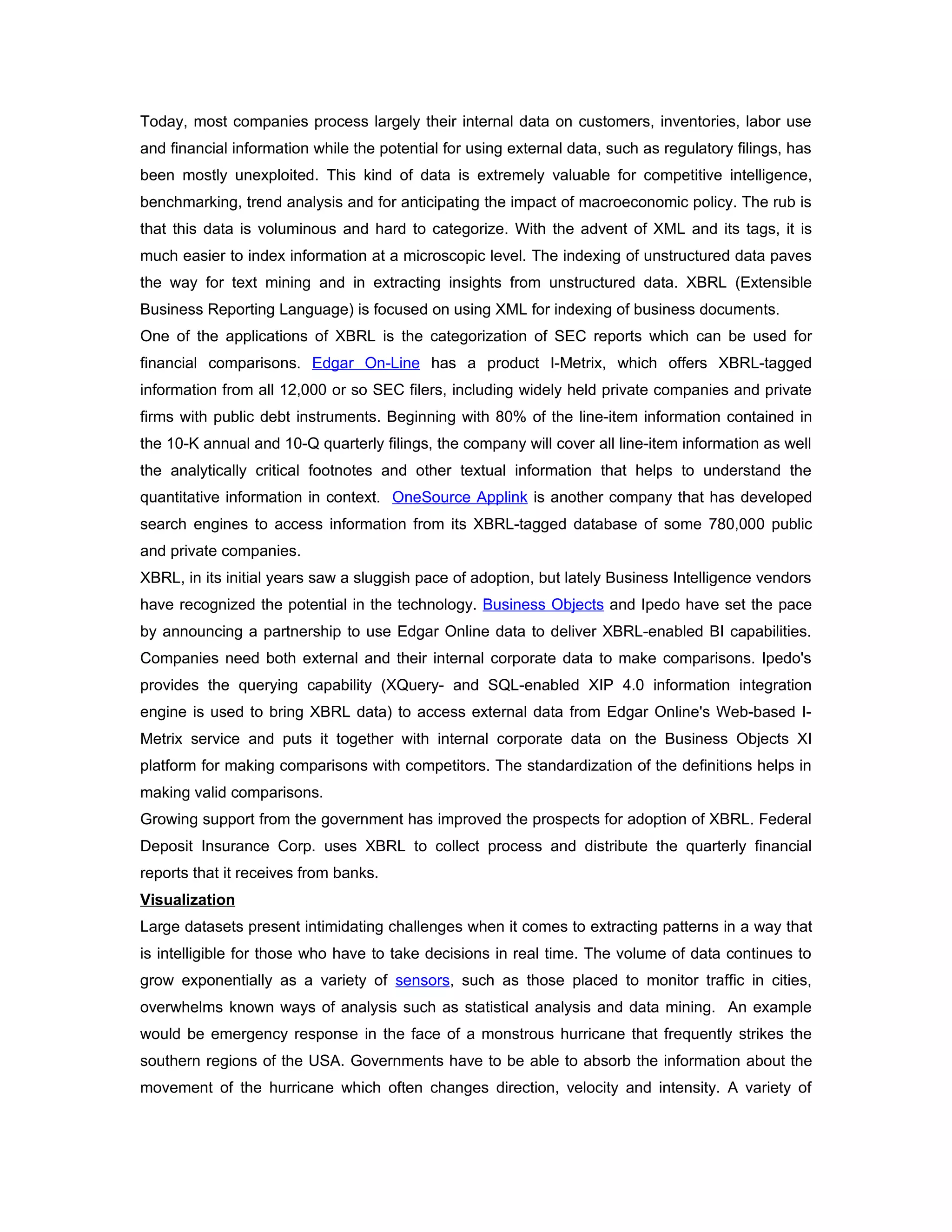 Today, most companies process largely their internal data on customers, inventories, labor use
and financial information while the potential for using external data, such as regulatory filings, has
been mostly unexploited. This kind of data is extremely valuable for competitive intelligence,
benchmarking, trend analysis and for anticipating the impact of macroeconomic policy. The rub is
that this data is voluminous and hard to categorize. With the advent of XML and its tags, it is
much easier to index information at a microscopic level. The indexing of unstructured data paves
the way for text mining and in extracting insights from unstructured data. XBRL (Extensible
Business Reporting Language) is focused on using XML for indexing of business documents.
One of the applications of XBRL is the categorization of SEC reports which can be used for
financial comparisons. Edgar On-Line has a product I-Metrix, which offers XBRL-tagged
information from all 12,000 or so SEC filers, including widely held private companies and private
firms with public debt instruments. Beginning with 80% of the line-item information contained in
the 10-K annual and 10-Q quarterly filings, the company will cover all line-item information as well
the analytically critical footnotes and other textual information that helps to understand the
quantitative information in context. OneSource Applink is another company that has developed
search engines to access information from its XBRL-tagged database of some 780,000 public
and private companies.
XBRL, in its initial years saw a sluggish pace of adoption, but lately Business Intelligence vendors
have recognized the potential in the technology. Business Objects and Ipedo have set the pace
by announcing a partnership to use Edgar Online data to deliver XBRL-enabled BI capabilities.
Companies need both external and their internal corporate data to make comparisons. Ipedo's
provides the querying capability (XQuery- and SQL-enabled XIP 4.0 information integration
engine is used to bring XBRL data) to access external data from Edgar Online's Web-based I-
Metrix service and puts it together with internal corporate data on the Business Objects XI
platform for making comparisons with competitors. The standardization of the definitions helps in
making valid comparisons.
Growing support from the government has improved the prospects for adoption of XBRL. Federal
Deposit Insurance Corp. uses XBRL to collect process and distribute the quarterly financial
reports that it receives from banks.
Visualization
Large datasets present intimidating challenges when it comes to extracting patterns in a way that
is intelligible for those who have to take decisions in real time. The volume of data continues to
grow exponentially as a variety of sensors, such as those placed to monitor traffic in cities,
overwhelms known ways of analysis such as statistical analysis and data mining. An example
would be emergency response in the face of a monstrous hurricane that frequently strikes the
southern regions of the USA. Governments have to be able to absorb the information about the
movement of the hurricane which often changes direction, velocity and intensity. A variety of
 