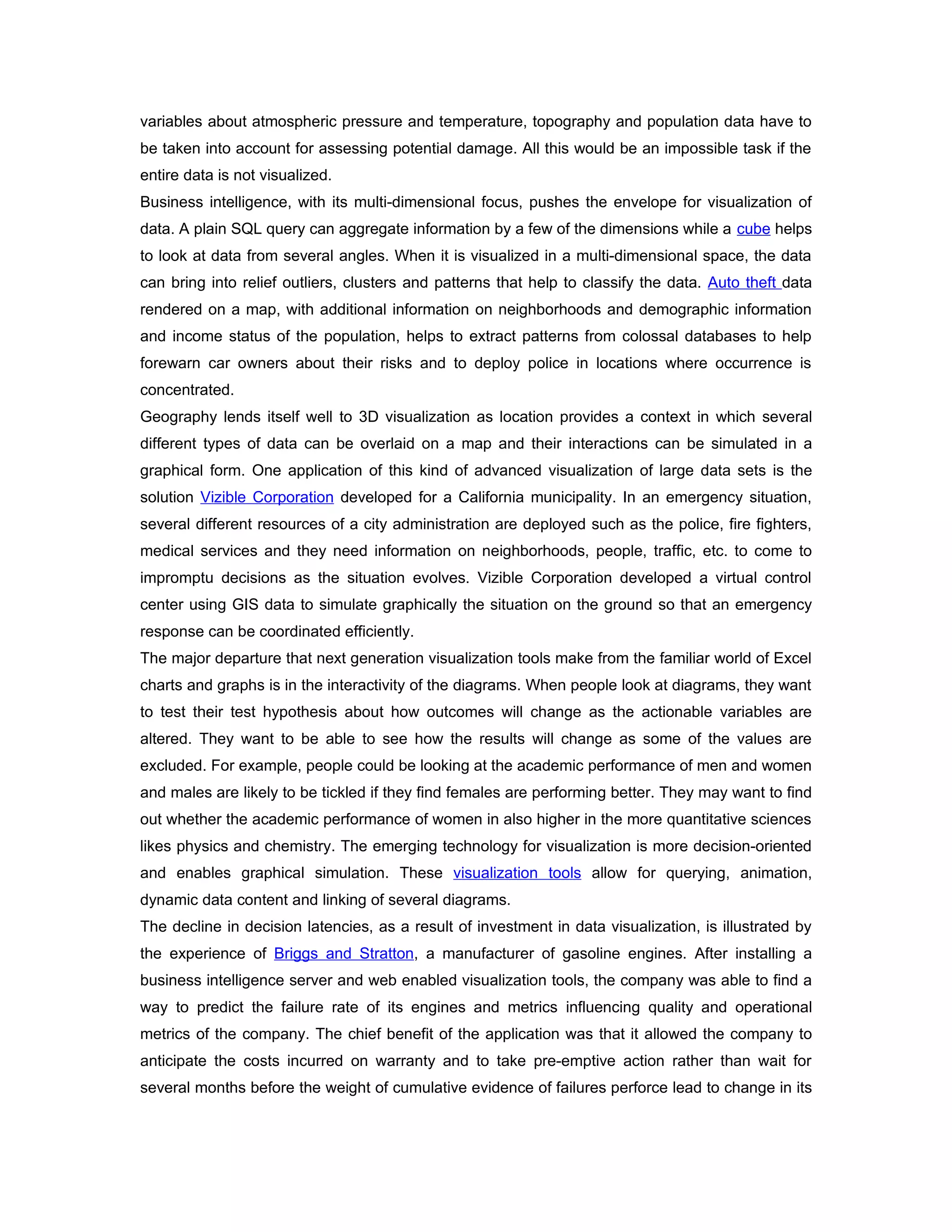 variables about atmospheric pressure and temperature, topography and population data have to
be taken into account for assessing potential damage. All this would be an impossible task if the
entire data is not visualized.
Business intelligence, with its multi-dimensional focus, pushes the envelope for visualization of
data. A plain SQL query can aggregate information by a few of the dimensions while a cube helps
to look at data from several angles. When it is visualized in a multi-dimensional space, the data
can bring into relief outliers, clusters and patterns that help to classify the data. Auto theft data
rendered on a map, with additional information on neighborhoods and demographic information
and income status of the population, helps to extract patterns from colossal databases to help
forewarn car owners about their risks and to deploy police in locations where occurrence is
concentrated.
Geography lends itself well to 3D visualization as location provides a context in which several
different types of data can be overlaid on a map and their interactions can be simulated in a
graphical form. One application of this kind of advanced visualization of large data sets is the
solution Vizible Corporation developed for a California municipality. In an emergency situation,
several different resources of a city administration are deployed such as the police, fire fighters,
medical services and they need information on neighborhoods, people, traffic, etc. to come to
impromptu decisions as the situation evolves. Vizible Corporation developed a virtual control
center using GIS data to simulate graphically the situation on the ground so that an emergency
response can be coordinated efficiently.
The major departure that next generation visualization tools make from the familiar world of Excel
charts and graphs is in the interactivity of the diagrams. When people look at diagrams, they want
to test their test hypothesis about how outcomes will change as the actionable variables are
altered. They want to be able to see how the results will change as some of the values are
excluded. For example, people could be looking at the academic performance of men and women
and males are likely to be tickled if they find females are performing better. They may want to find
out whether the academic performance of women in also higher in the more quantitative sciences
likes physics and chemistry. The emerging technology for visualization is more decision-oriented
and enables graphical simulation. These visualization tools allow for querying, animation,
dynamic data content and linking of several diagrams.
The decline in decision latencies, as a result of investment in data visualization, is illustrated by
the experience of Briggs and Stratton, a manufacturer of gasoline engines. After installing a
business intelligence server and web enabled visualization tools, the company was able to find a
way to predict the failure rate of its engines and metrics influencing quality and operational
metrics of the company. The chief benefit of the application was that it allowed the company to
anticipate the costs incurred on warranty and to take pre-emptive action rather than wait for
several months before the weight of cumulative evidence of failures perforce lead to change in its
 