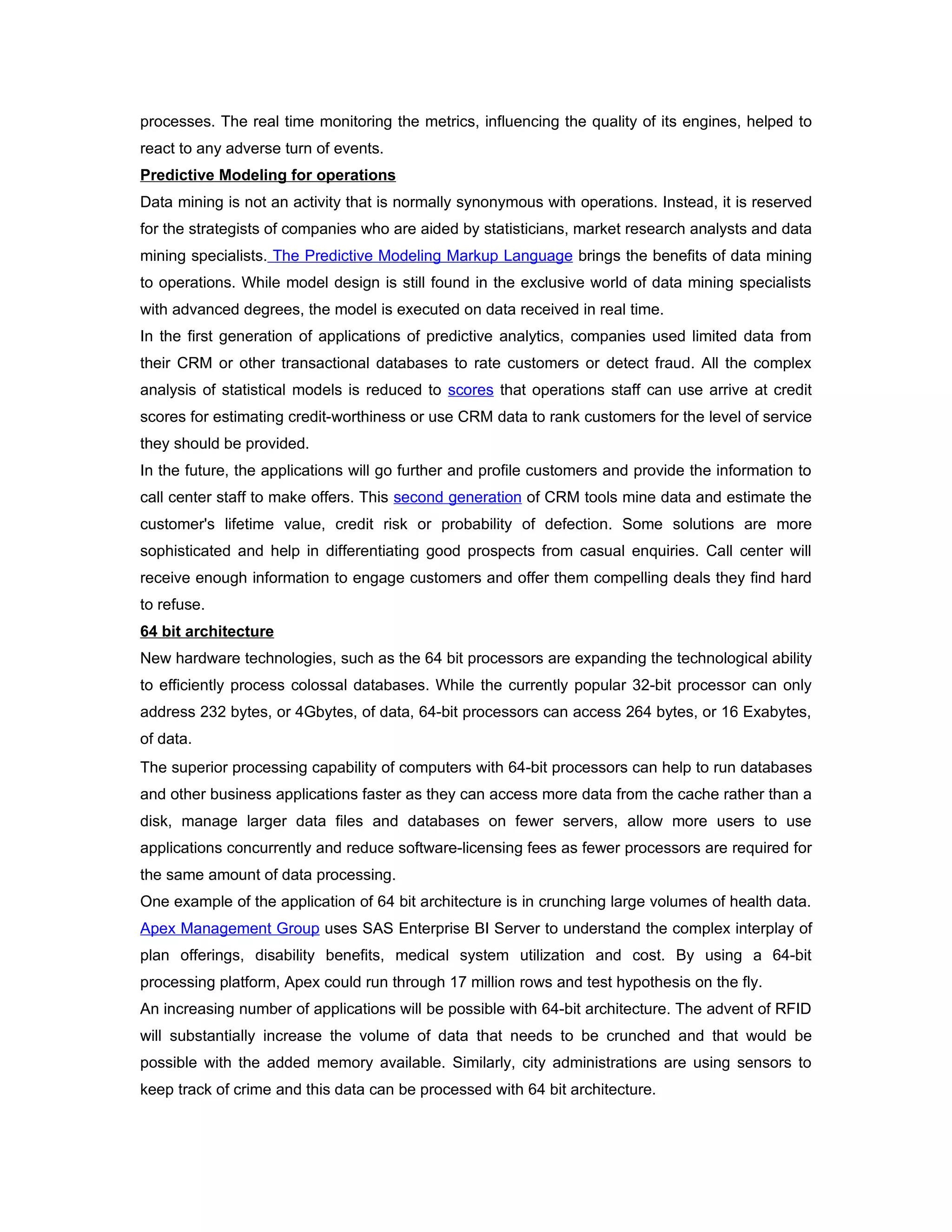 processes. The real time monitoring the metrics, influencing the quality of its engines, helped to
react to any adverse turn of events.
Predictive Modeling for operations
Data mining is not an activity that is normally synonymous with operations. Instead, it is reserved
for the strategists of companies who are aided by statisticians, market research analysts and data
mining specialists. The Predictive Modeling Markup Language brings the benefits of data mining
to operations. While model design is still found in the exclusive world of data mining specialists
with advanced degrees, the model is executed on data received in real time.
In the first generation of applications of predictive analytics, companies used limited data from
their CRM or other transactional databases to rate customers or detect fraud. All the complex
analysis of statistical models is reduced to scores that operations staff can use arrive at credit
scores for estimating credit-worthiness or use CRM data to rank customers for the level of service
they should be provided.
In the future, the applications will go further and profile customers and provide the information to
call center staff to make offers. This second generation of CRM tools mine data and estimate the
customer's lifetime value, credit risk or probability of defection. Some solutions are more
sophisticated and help in differentiating good prospects from casual enquiries. Call center will
receive enough information to engage customers and offer them compelling deals they find hard
to refuse.
64 bit architecture
New hardware technologies, such as the 64 bit processors are expanding the technological ability
to efficiently process colossal databases. While the currently popular 32-bit processor can only
address 232 bytes, or 4Gbytes, of data, 64-bit processors can access 264 bytes, or 16 Exabytes,
of data.
The superior processing capability of computers with 64-bit processors can help to run databases
and other business applications faster as they can access more data from the cache rather than a
disk, manage larger data files and databases on fewer servers, allow more users to use
applications concurrently and reduce software-licensing fees as fewer processors are required for
the same amount of data processing.
One example of the application of 64 bit architecture is in crunching large volumes of health data.
Apex Management Group uses SAS Enterprise BI Server to understand the complex interplay of
plan offerings, disability benefits, medical system utilization and cost. By using a 64-bit
processing platform, Apex could run through 17 million rows and test hypothesis on the fly.
An increasing number of applications will be possible with 64-bit architecture. The advent of RFID
will substantially increase the volume of data that needs to be crunched and that would be
possible with the added memory available. Similarly, city administrations are using sensors to
keep track of crime and this data can be processed with 64 bit architecture.
 