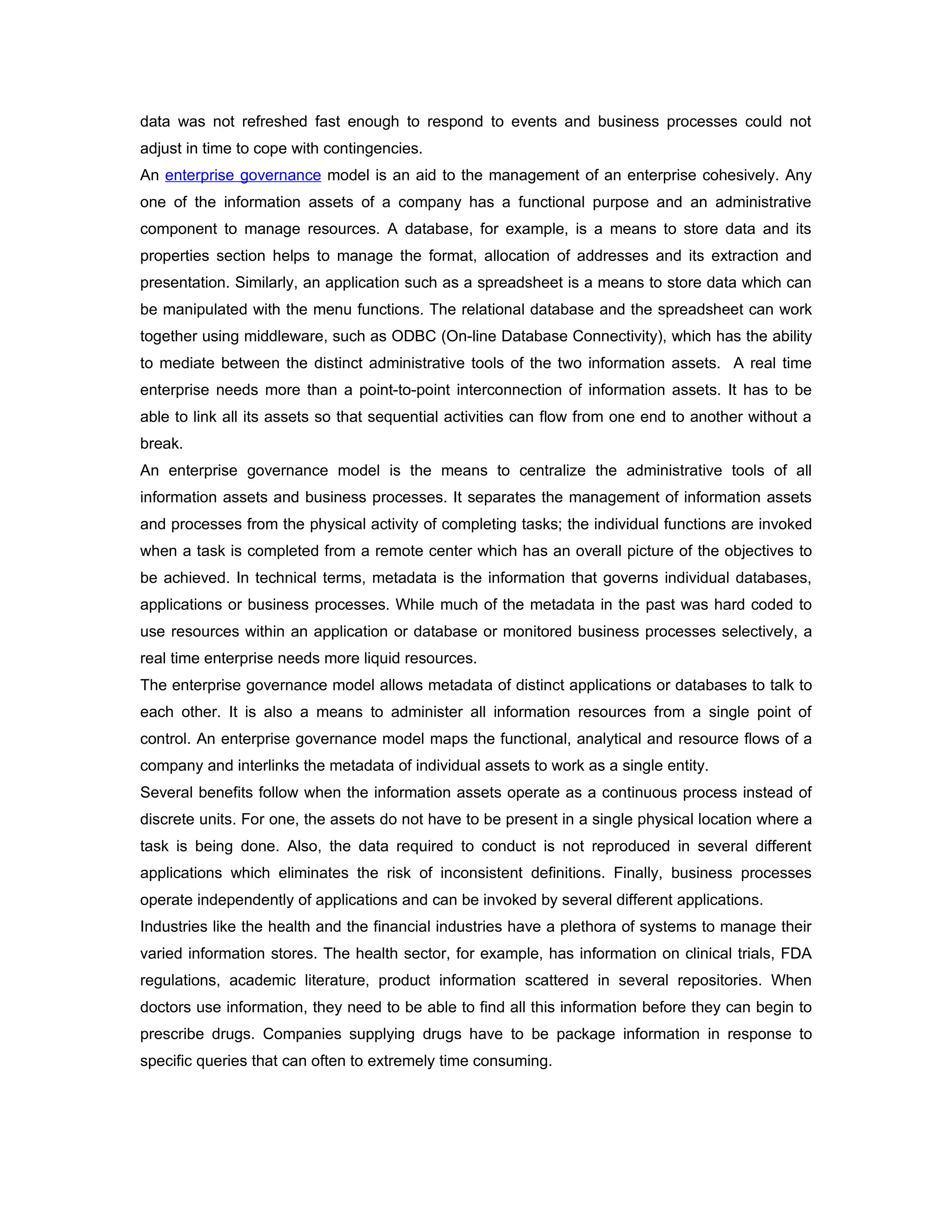 data was not refreshed fast enough to respond to events and business processes could not
adjust in time to cope with contingencies.
An enterprise governance model is an aid to the management of an enterprise cohesively. Any
one of the information assets of a company has a functional purpose and an administrative
component to manage resources. A database, for example, is a means to store data and its
properties section helps to manage the format, allocation of addresses and its extraction and
presentation. Similarly, an application such as a spreadsheet is a means to store data which can
be manipulated with the menu functions. The relational database and the spreadsheet can work
together using middleware, such as ODBC (On-line Database Connectivity), which has the ability
to mediate between the distinct administrative tools of the two information assets. A real time
enterprise needs more than a point-to-point interconnection of information assets. It has to be
able to link all its assets so that sequential activities can flow from one end to another without a
break.
An enterprise governance model is the means to centralize the administrative tools of all
information assets and business processes. It separates the management of information assets
and processes from the physical activity of completing tasks; the individual functions are invoked
when a task is completed from a remote center which has an overall picture of the objectives to
be achieved. In technical terms, metadata is the information that governs individual databases,
applications or business processes. While much of the metadata in the past was hard coded to
use resources within an application or database or monitored business processes selectively, a
real time enterprise needs more liquid resources.
The enterprise governance model allows metadata of distinct applications or databases to talk to
each other. It is also a means to administer all information resources from a single point of
control. An enterprise governance model maps the functional, analytical and resource flows of a
company and interlinks the metadata of individual assets to work as a single entity.
Several benefits follow when the information assets operate as a continuous process instead of
discrete units. For one, the assets do not have to be present in a single physical location where a
task is being done. Also, the data required to conduct is not reproduced in several different
applications which eliminates the risk of inconsistent definitions. Finally, business processes
operate independently of applications and can be invoked by several different applications.
Industries like the health and the financial industries have a plethora of systems to manage their
varied information stores. The health sector, for example, has information on clinical trials, FDA
regulations, academic literature, product information scattered in several repositories. When
doctors use information, they need to be able to find all this information before they can begin to
prescribe drugs. Companies supplying drugs have to be package information in response to
specific queries that can often to extremely time consuming.
 