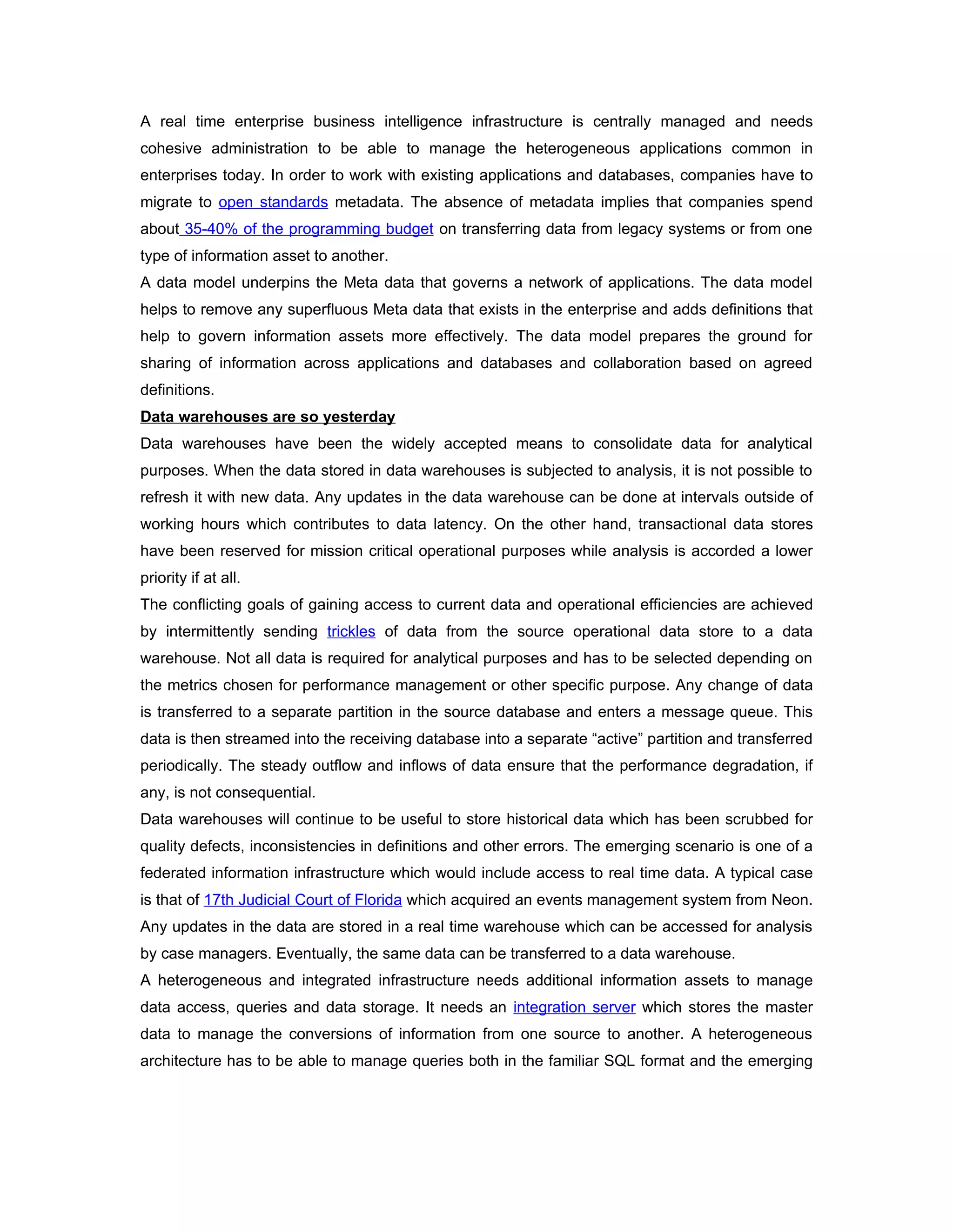 A real time enterprise business intelligence infrastructure is centrally managed and needs
cohesive administration to be able to manage the heterogeneous applications common in
enterprises today. In order to work with existing applications and databases, companies have to
migrate to open standards metadata. The absence of metadata implies that companies spend
about 35-40% of the programming budget on transferring data from legacy systems or from one
type of information asset to another.
A data model underpins the Meta data that governs a network of applications. The data model
helps to remove any superfluous Meta data that exists in the enterprise and adds definitions that
help to govern information assets more effectively. The data model prepares the ground for
sharing of information across applications and databases and collaboration based on agreed
definitions.
Data warehouses are so yesterday
Data warehouses have been the widely accepted means to consolidate data for analytical
purposes. When the data stored in data warehouses is subjected to analysis, it is not possible to
refresh it with new data. Any updates in the data warehouse can be done at intervals outside of
working hours which contributes to data latency. On the other hand, transactional data stores
have been reserved for mission critical operational purposes while analysis is accorded a lower
priority if at all.
The conflicting goals of gaining access to current data and operational efficiencies are achieved
by intermittently sending trickles of data from the source operational data store to a data
warehouse. Not all data is required for analytical purposes and has to be selected depending on
the metrics chosen for performance management or other specific purpose. Any change of data
is transferred to a separate partition in the source database and enters a message queue. This
data is then streamed into the receiving database into a separate “active” partition and transferred
periodically. The steady outflow and inflows of data ensure that the performance degradation, if
any, is not consequential.
Data warehouses will continue to be useful to store historical data which has been scrubbed for
quality defects, inconsistencies in definitions and other errors. The emerging scenario is one of a
federated information infrastructure which would include access to real time data. A typical case
is that of 17th Judicial Court of Florida which acquired an events management system from Neon.
Any updates in the data are stored in a real time warehouse which can be accessed for analysis
by case managers. Eventually, the same data can be transferred to a data warehouse.
A heterogeneous and integrated infrastructure needs additional information assets to manage
data access, queries and data storage. It needs an integration server which stores the master
data to manage the conversions of information from one source to another. A heterogeneous
architecture has to be able to manage queries both in the familiar SQL format and the emerging
 