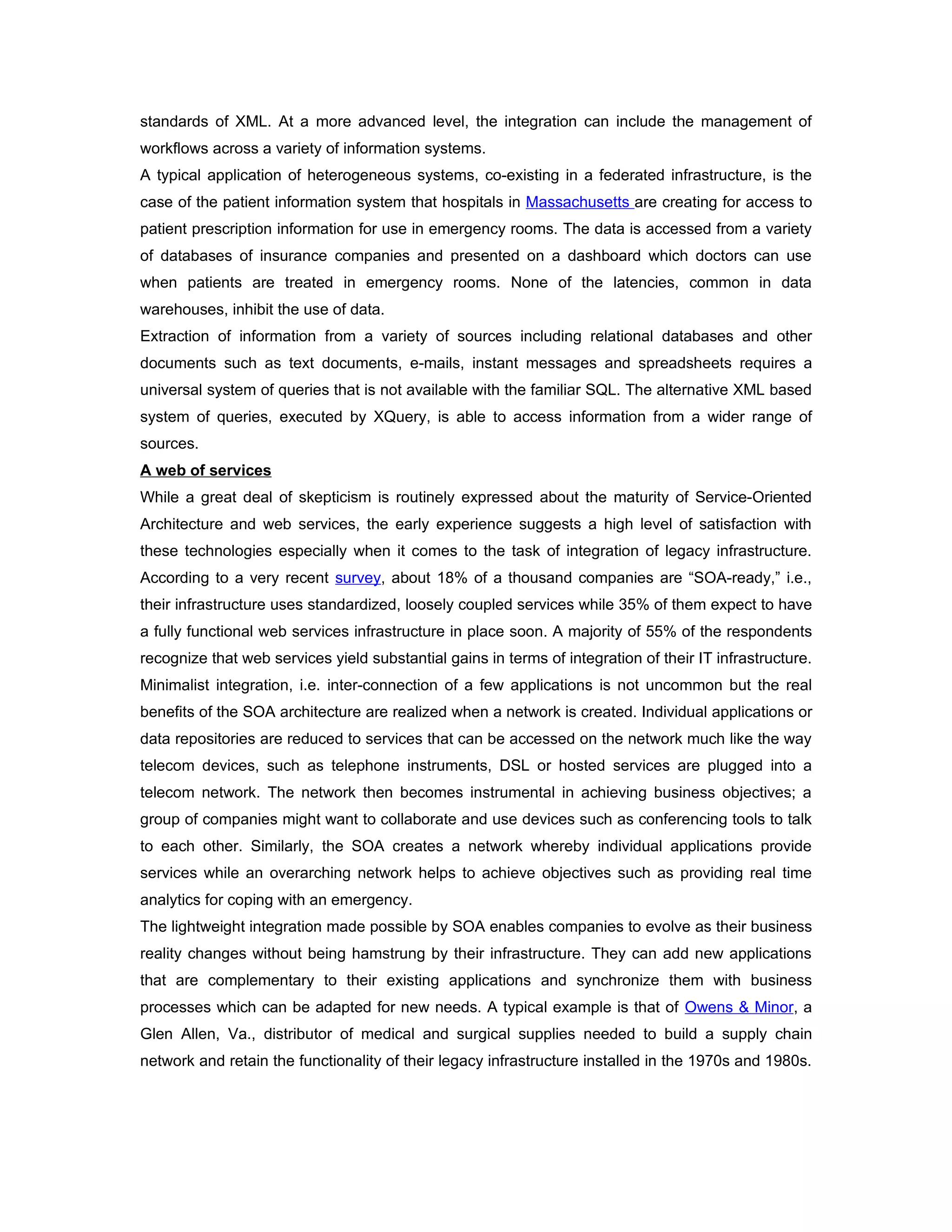 standards of XML. At a more advanced level, the integration can include the management of
workflows across a variety of information systems.
A typical application of heterogeneous systems, co-existing in a federated infrastructure, is the
case of the patient information system that hospitals in Massachusetts are creating for access to
patient prescription information for use in emergency rooms. The data is accessed from a variety
of databases of insurance companies and presented on a dashboard which doctors can use
when patients are treated in emergency rooms. None of the latencies, common in data
warehouses, inhibit the use of data.
Extraction of information from a variety of sources including relational databases and other
documents such as text documents, e-mails, instant messages and spreadsheets requires a
universal system of queries that is not available with the familiar SQL. The alternative XML based
system of queries, executed by XQuery, is able to access information from a wider range of
sources.
A web of services
While a great deal of skepticism is routinely expressed about the maturity of Service-Oriented
Architecture and web services, the early experience suggests a high level of satisfaction with
these technologies especially when it comes to the task of integration of legacy infrastructure.
According to a very recent survey, about 18% of a thousand companies are “SOA-ready,” i.e.,
their infrastructure uses standardized, loosely coupled services while 35% of them expect to have
a fully functional web services infrastructure in place soon. A majority of 55% of the respondents
recognize that web services yield substantial gains in terms of integration of their IT infrastructure.
Minimalist integration, i.e. inter-connection of a few applications is not uncommon but the real
benefits of the SOA architecture are realized when a network is created. Individual applications or
data repositories are reduced to services that can be accessed on the network much like the way
telecom devices, such as telephone instruments, DSL or hosted services are plugged into a
telecom network. The network then becomes instrumental in achieving business objectives; a
group of companies might want to collaborate and use devices such as conferencing tools to talk
to each other. Similarly, the SOA creates a network whereby individual applications provide
services while an overarching network helps to achieve objectives such as providing real time
analytics for coping with an emergency.
The lightweight integration made possible by SOA enables companies to evolve as their business
reality changes without being hamstrung by their infrastructure. They can add new applications
that are complementary to their existing applications and synchronize them with business
processes which can be adapted for new needs. A typical example is that of Owens & Minor, a
Glen Allen, Va., distributor of medical and surgical supplies needed to build a supply chain
network and retain the functionality of their legacy infrastructure installed in the 1970s and 1980s.
 