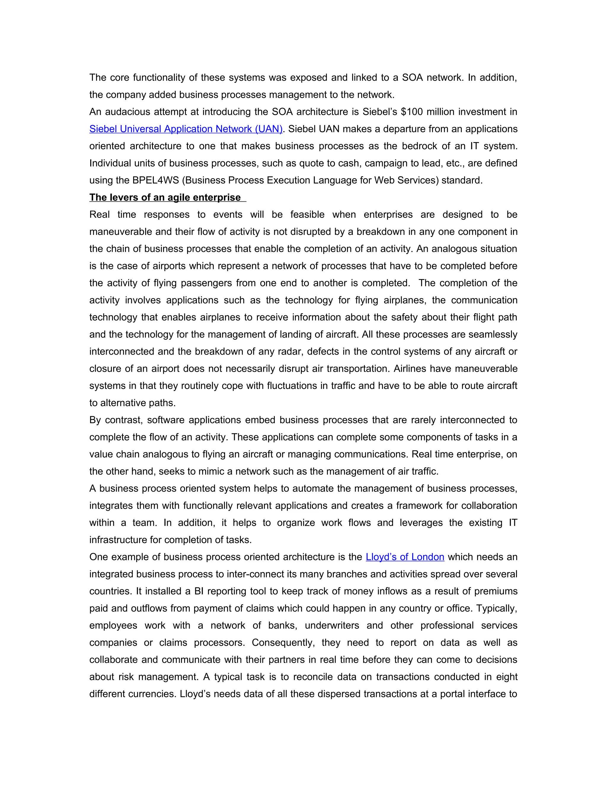 The core functionality of these systems was exposed and linked to a SOA network. In addition,
the company added business processes management to the network.
An audacious attempt at introducing the SOA architecture is Siebel’s $100 million investment in
Siebel Universal Application Network (UAN). Siebel UAN makes a departure from an applications
oriented architecture to one that makes business processes as the bedrock of an IT system.
Individual units of business processes, such as quote to cash, campaign to lead, etc., are defined
using the BPEL4WS (Business Process Execution Language for Web Services) standard.
The levers of an agile enterprise
Real time responses to events will be feasible when enterprises are designed to be
maneuverable and their flow of activity is not disrupted by a breakdown in any one component in
the chain of business processes that enable the completion of an activity. An analogous situation
is the case of airports which represent a network of processes that have to be completed before
the activity of flying passengers from one end to another is completed. The completion of the
activity involves applications such as the technology for flying airplanes, the communication
technology that enables airplanes to receive information about the safety about their flight path
and the technology for the management of landing of aircraft. All these processes are seamlessly
interconnected and the breakdown of any radar, defects in the control systems of any aircraft or
closure of an airport does not necessarily disrupt air transportation. Airlines have maneuverable
systems in that they routinely cope with fluctuations in traffic and have to be able to route aircraft
to alternative paths.
By contrast, software applications embed business processes that are rarely interconnected to
complete the flow of an activity. These applications can complete some components of tasks in a
value chain analogous to flying an aircraft or managing communications. Real time enterprise, on
the other hand, seeks to mimic a network such as the management of air traffic.
A business process oriented system helps to automate the management of business processes,
integrates them with functionally relevant applications and creates a framework for collaboration
within a team. In addition, it helps to organize work flows and leverages the existing IT
infrastructure for completion of tasks.
One example of business process oriented architecture is the Lloyd’s of London which needs an
integrated business process to inter-connect its many branches and activities spread over several
countries. It installed a BI reporting tool to keep track of money inflows as a result of premiums
paid and outflows from payment of claims which could happen in any country or office. Typically,
employees work with a network of banks, underwriters and other professional services
companies or claims processors. Consequently, they need to report on data as well as
collaborate and communicate with their partners in real time before they can come to decisions
about risk management. A typical task is to reconcile data on transactions conducted in eight
different currencies. Lloyd’s needs data of all these dispersed transactions at a portal interface to
 