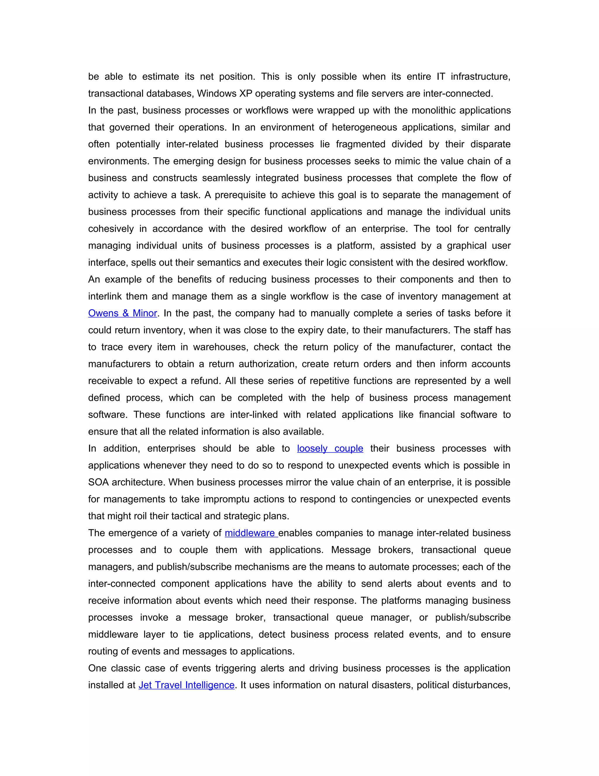 be able to estimate its net position. This is only possible when its entire IT infrastructure,
transactional databases, Windows XP operating systems and file servers are inter-connected.
In the past, business processes or workflows were wrapped up with the monolithic applications
that governed their operations. In an environment of heterogeneous applications, similar and
often potentially inter-related business processes lie fragmented divided by their disparate
environments. The emerging design for business processes seeks to mimic the value chain of a
business and constructs seamlessly integrated business processes that complete the flow of
activity to achieve a task. A prerequisite to achieve this goal is to separate the management of
business processes from their specific functional applications and manage the individual units
cohesively in accordance with the desired workflow of an enterprise. The tool for centrally
managing individual units of business processes is a platform, assisted by a graphical user
interface, spells out their semantics and executes their logic consistent with the desired workflow.
An example of the benefits of reducing business processes to their components and then to
interlink them and manage them as a single workflow is the case of inventory management at
Owens & Minor. In the past, the company had to manually complete a series of tasks before it
could return inventory, when it was close to the expiry date, to their manufacturers. The staff has
to trace every item in warehouses, check the return policy of the manufacturer, contact the
manufacturers to obtain a return authorization, create return orders and then inform accounts
receivable to expect a refund. All these series of repetitive functions are represented by a well
defined process, which can be completed with the help of business process management
software. These functions are inter-linked with related applications like financial software to
ensure that all the related information is also available.
In addition, enterprises should be able to loosely couple their business processes with
applications whenever they need to do so to respond to unexpected events which is possible in
SOA architecture. When business processes mirror the value chain of an enterprise, it is possible
for managements to take impromptu actions to respond to contingencies or unexpected events
that might roil their tactical and strategic plans.
The emergence of a variety of middleware enables companies to manage inter-related business
processes and to couple them with applications. Message brokers, transactional queue
managers, and publish/subscribe mechanisms are the means to automate processes; each of the
inter-connected component applications have the ability to send alerts about events and to
receive information about events which need their response. The platforms managing business
processes invoke a message broker, transactional queue manager, or publish/subscribe
middleware layer to tie applications, detect business process related events, and to ensure
routing of events and messages to applications.
One classic case of events triggering alerts and driving business processes is the application
installed at Jet Travel Intelligence. It uses information on natural disasters, political disturbances,
 