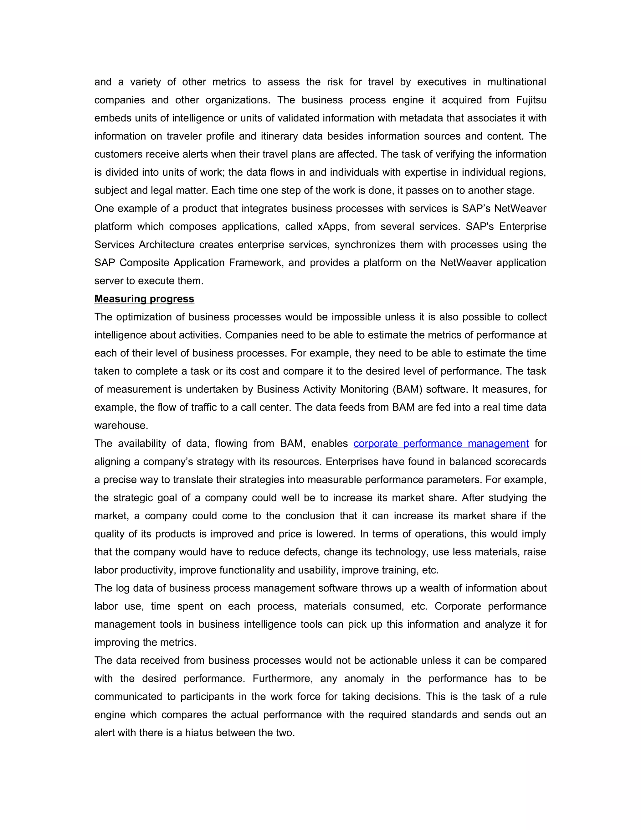 and a variety of other metrics to assess the risk for travel by executives in multinational
companies and other organizations. The business process engine it acquired from Fujitsu
embeds units of intelligence or units of validated information with metadata that associates it with
information on traveler profile and itinerary data besides information sources and content. The
customers receive alerts when their travel plans are affected. The task of verifying the information
is divided into units of work; the data flows in and individuals with expertise in individual regions,
subject and legal matter. Each time one step of the work is done, it passes on to another stage.
One example of a product that integrates business processes with services is SAP’s NetWeaver
platform which composes applications, called xApps, from several services. SAP's Enterprise
Services Architecture creates enterprise services, synchronizes them with processes using the
SAP Composite Application Framework, and provides a platform on the NetWeaver application
server to execute them.
Measuring progress
The optimization of business processes would be impossible unless it is also possible to collect
intelligence about activities. Companies need to be able to estimate the metrics of performance at
each of their level of business processes. For example, they need to be able to estimate the time
taken to complete a task or its cost and compare it to the desired level of performance. The task
of measurement is undertaken by Business Activity Monitoring (BAM) software. It measures, for
example, the flow of traffic to a call center. The data feeds from BAM are fed into a real time data
warehouse.
The availability of data, flowing from BAM, enables corporate performance management for
aligning a company’s strategy with its resources. Enterprises have found in balanced scorecards
a precise way to translate their strategies into measurable performance parameters. For example,
the strategic goal of a company could well be to increase its market share. After studying the
market, a company could come to the conclusion that it can increase its market share if the
quality of its products is improved and price is lowered. In terms of operations, this would imply
that the company would have to reduce defects, change its technology, use less materials, raise
labor productivity, improve functionality and usability, improve training, etc.
The log data of business process management software throws up a wealth of information about
labor use, time spent on each process, materials consumed, etc. Corporate performance
management tools in business intelligence tools can pick up this information and analyze it for
improving the metrics.
The data received from business processes would not be actionable unless it can be compared
with the desired performance. Furthermore, any anomaly in the performance has to be
communicated to participants in the work force for taking decisions. This is the task of a rule
engine which compares the actual performance with the required standards and sends out an
alert with there is a hiatus between the two.
 