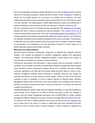 One of the applications of Business Activity Monitoring is the case of Motorola which used the
data from its business processes to reduce the time involved in order processing. It needed to
reduce the time lapses between the occurrence of a problem and its detection and other
inefficiencies caused by human processing of data as well as from the use of call centers instead
of on-line channels. The implementation of BAM helped Motorola to reduce the inefficiencies in
problem identification and its resolution by 85% and reduction in hold-ups of orders by 75%.
The more advanced versions of business process management offer modeling and simulation
features that help to optimize processes and resource allocation. One instance of the use of
business process data for optimization is the case of Cannondale Bicycle Corp.of Bethel, CT. The
company launches new products frequently which affect the expected revenue, the demand for
raw materials, scheduling of the production processes and the costs of production. The simulation
of alternative scenarios helps to determine the most optimal way to manage uncertainties created
by new products. The availability of real time data helps to respond to events faster and to
explore alternative decisions as the data is received.
Warm ups for an agile enterprise
Services-oriented architecture disentangles components of software that constitute enterprise
software. This includes the separation of workflow management software from applications
software. The autonomous workflow management software is then linked to the network of
resources that are available on a services-oriented architecture.
Performance improvement and optimization is best achieved when the resources invested in
workflows can be modeled, measured and streamlined. Workflow management software begins
where business process management software leaves off; it manages resources including
resources, applications and data after the process design has been spelt out. What is more,
workflow management software allows companies to reallocate resources and change the
associated applications and data sources as needs change. Without an audit of the resources
expensed as work is completed, it is hard to explore avenues for efficiency gains. Workflow
Management Systems also record events such as the initiation and completion of the numerous
activities in business processes; they keep a record of the outcome of an activity, the resources
invested in the activity, etc.
Workflow Management Systems begin with the modeling of workflows in a way that completes an
entire process. This is followed by an effort to optimize the series of tasks that complete a
process much like project management techniques such as PERT/CPM do. Finally, workflow
management software manages the resources required to complete tasks and monitors their use.
An example of the use of workflow software and process monitoring is the way Citigroup uses
them to keep track of the value of a variety of assets after their price information has been
received from all its myriad sources. If marked changes in values of assets are observed, the
 