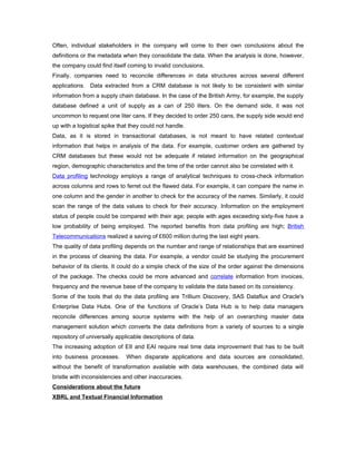 Often, individual stakeholders in the company will come to their own conclusions about the
definitions or the metadata when they consolidate the data. When the analysis is done, however,
the company could find itself coming to invalid conclusions.
Finally, companies need to reconcile differences in data structures across several different
applications. Data extracted from a CRM database is not likely to be consistent with similar
information from a supply chain database. In the case of the British Army, for example, the supply
database defined a unit of supply as a can of 250 liters. On the demand side, it was not
uncommon to request one liter cans. If they decided to order 250 cans, the supply side would end
up with a logistical spike that they could not handle.
Data, as it is stored in transactional databases, is not meant to have related contextual
information that helps in analysis of the data. For example, customer orders are gathered by
CRM databases but these would not be adequate if related information on the geographical
region, demographic characteristics and the time of the order cannot also be correlated with it.
Data profiling technology employs a range of analytical techniques to cross-check information
across columns and rows to ferret out the flawed data. For example, it can compare the name in
one column and the gender in another to check for the accuracy of the names. Similarly, it could
scan the range of the data values to check for their accuracy. Information on the employment
status of people could be compared with their age; people with ages exceeding sixty-five have a
low probability of being employed. The reported benefits from data profiling are high; British
Telecommunications realized a saving of £600 million during the last eight years.
The quality of data profiling depends on the number and range of relationships that are examined
in the process of cleaning the data. For example, a vendor could be studying the procurement
behavior of its clients. It could do a simple check of the size of the order against the dimensions
of the package. The checks could be more advanced and correlate information from invoices,
frequency and the revenue base of the company to validate the data based on its consistency.
Some of the tools that do the data profiling are Trillium Discovery, SAS Dataflux and Oracle's
Enterprise Data Hubs. One of the functions of Oracle’s Data Hub is to help data managers
reconcile differences among source systems with the help of an overarching master data
management solution which converts the data definitions from a variety of sources to a single
repository of universally applicable descriptions of data.
The increasing adoption of EII and EAI require real time data improvement that has to be built
into business processes.      When disparate applications and data sources are consolidated,
without the benefit of transformation available with data warehouses, the combined data will
bristle with inconsistencies and other inaccuracies.
Considerations about the future
XBRL and Textual Financial Information
 