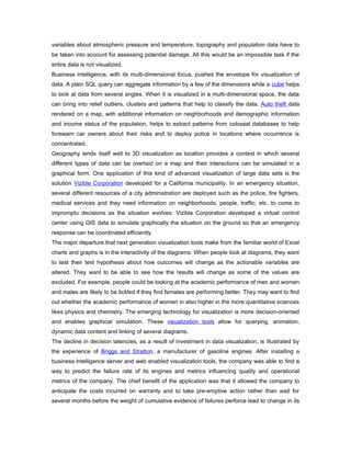 variables about atmospheric pressure and temperature, topography and population data have to
be taken into account for assessing potential damage. All this would be an impossible task if the
entire data is not visualized.
Business intelligence, with its multi-dimensional focus, pushes the envelope for visualization of
data. A plain SQL query can aggregate information by a few of the dimensions while a cube helps
to look at data from several angles. When it is visualized in a multi-dimensional space, the data
can bring into relief outliers, clusters and patterns that help to classify the data. Auto theft data
rendered on a map, with additional information on neighborhoods and demographic information
and income status of the population, helps to extract patterns from colossal databases to help
forewarn car owners about their risks and to deploy police in locations where occurrence is
concentrated.
Geography lends itself well to 3D visualization as location provides a context in which several
different types of data can be overlaid on a map and their interactions can be simulated in a
graphical form. One application of this kind of advanced visualization of large data sets is the
solution Vizible Corporation developed for a California municipality. In an emergency situation,
several different resources of a city administration are deployed such as the police, fire fighters,
medical services and they need information on neighborhoods, people, traffic, etc. to come to
impromptu decisions as the situation evolves. Vizible Corporation developed a virtual control
center using GIS data to simulate graphically the situation on the ground so that an emergency
response can be coordinated efficiently.
The major departure that next generation visualization tools make from the familiar world of Excel
charts and graphs is in the interactivity of the diagrams. When people look at diagrams, they want
to test their test hypothesis about how outcomes will change as the actionable variables are
altered. They want to be able to see how the results will change as some of the values are
excluded. For example, people could be looking at the academic performance of men and women
and males are likely to be tickled if they find females are performing better. They may want to find
out whether the academic performance of women in also higher in the more quantitative sciences
likes physics and chemistry. The emerging technology for visualization is more decision-oriented
and enables graphical simulation. These visualization tools allow for querying, animation,
dynamic data content and linking of several diagrams.
The decline in decision latencies, as a result of investment in data visualization, is illustrated by
the experience of Briggs and Stratton, a manufacturer of gasoline engines. After installing a
business intelligence server and web enabled visualization tools, the company was able to find a
way to predict the failure rate of its engines and metrics influencing quality and operational
metrics of the company. The chief benefit of the application was that it allowed the company to
anticipate the costs incurred on warranty and to take pre-emptive action rather than wait for
several months before the weight of cumulative evidence of failures perforce lead to change in its
 