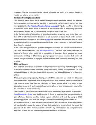 processes. The real time monitoring the metrics, influencing the quality of its engines, helped to
react to any adverse turn of events.
Predictive Modeling for operations
Data mining is not an activity that is normally synonymous with operations. Instead, it is reserved
for the strategists of companies who are aided by statisticians, market research analysts and data
mining specialists. The Predictive Modeling Markup Language brings the benefits of data mining
to operations. While model design is still found in the exclusive world of data mining specialists
with advanced degrees, the model is executed on data received in real time.
In the first generation of applications of predictive analytics, companies used limited data from
their CRM or other transactional databases to rate customers or detect fraud. All the complex
analysis of statistical models is reduced to scores that operations staff can use arrive at credit
scores for estimating credit-worthiness or use CRM data to rank customers for the level of service
they should be provided.
In the future, the applications will go further and profile customers and provide the information to
call center staff to make offers. This second generation of CRM tools mine data and estimate the
customer's lifetime value, credit risk or probability of defection. Some solutions are more
sophisticated and help in differentiating good prospects from casual enquiries. Call center will
receive enough information to engage customers and offer them compelling deals they find hard
to refuse.
64 bit architecture
New hardware technologies, such as the 64 bit processors are expanding the technological ability
to efficiently process colossal databases. While the currently popular 32-bit processor can only
address 232 bytes, or 4Gbytes, of data, 64-bit processors can access 264 bytes, or 16 Exabytes,
of data.
The superior processing capability of computers with 64-bit processors can help to run databases
and other business applications faster as they can access more data from the cache rather than a
disk, manage larger data files and databases on fewer servers, allow more users to use
applications concurrently and reduce software-licensing fees as fewer processors are required for
the same amount of data processing.
One example of the application of 64 bit architecture is in crunching large volumes of health data.
Apex Management Group uses SAS Enterprise BI Server to understand the complex interplay of
plan offerings, disability benefits, medical system utilization and cost. By using a 64-bit
processing platform, Apex could run through 17 million rows and test hypothesis on the fly.
An increasing number of applications will be possible with 64-bit architecture. The advent of RFID
will substantially increase the volume of data that needs to be crunched and that would be
possible with the added memory available. Similarly, city administrations are using sensors to
keep track of crime and this data can be processed with 64 bit architecture.
 
