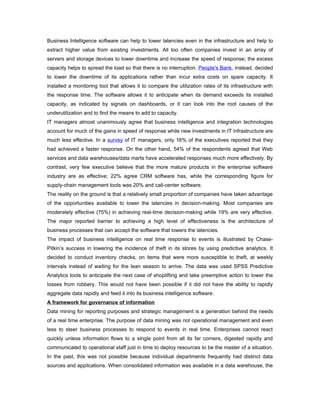 Business Intelligence software can help to lower latencies even in the infrastructure and help to
extract higher value from existing investments. All too often companies invest in an array of
servers and storage devices to lower downtime and increase the speed of response; the excess
capacity helps to spread the load so that there is no interruption. People's Bank, instead, decided
to lower the downtime of its applications rather than incur extra costs on spare capacity. It
installed a monitoring tool that allows it to compare the utilization rates of its infrastructure with
the response time. The software allows it to anticipate when its demand exceeds its installed
capacity, as indicated by signals on dashboards, or it can look into the root causes of the
underutilization and to find the means to add to capacity.
IT managers almost unanimously agree that business intelligence and integration technologies
account for much of the gains in speed of response while new investments in IT infrastructure are
much less effective. In a survey of IT managers, only 16% of the executives reported that they
had achieved a faster response. On the other hand, 54% of the respondents agreed that Web
services and data warehouses/data marts have accelerated responses much more effectively. By
contrast, very few executive believe that the more mature products in the enterprise software
industry are as effective; 22% agree CRM software has, while the corresponding figure for
supply-chain management tools was 20% and call-center software.
The reality on the ground is that a relatively small proportion of companies have taken advantage
of the opportunities available to lower the latencies in decision-making. Most companies are
moderately effective (75%) in achieving real-time decision-making while 19% are very effective.
The major reported barrier to achieving a high level of effectiveness is the architecture of
business processes that can accept the software that lowers the latencies.
The impact of business intelligence on real time response to events is illustrated by Chase-
Pitkin’s success in lowering the incidence of theft in its stores by using predictive analytics. It
decided to conduct inventory checks, on items that were more susceptible to theft, at weekly
intervals instead of waiting for the lean season to arrive. The data was used SPSS Predictive
Analytics tools to anticipate the next case of shoplifting and take preemptive action to lower the
losses from robbery. This would not have been possible if it did not have the ability to rapidly
aggregate data rapidly and feed it into its business intelligence software.
A framework for governance of information
Data mining for reporting purposes and strategic management is a generation behind the needs
of a real time enterprise. The purpose of data mining was not operational management and even
less to steer business processes to respond to events in real time. Enterprises cannot react
quickly unless information flows to a single point from all its far corners, digested rapidly and
communicated to operational staff just in time to deploy resources to be the master of a situation.
In the past, this was not possible because individual departments frequently had distinct data
sources and applications. When consolidated information was available in a data warehouse, the
 