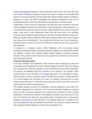 Aventis Pharmaceuticals deployed a medical information system that its call center staff could
use to retrieve information to respond to queries from doctors. It needed to link its Siebel CRM
system to its document databases with the medical data. Aventis installed integration middleware,
deployed on a server, from RWD Technologies, with additional capabilities to write rules for
packaging information, so that inter-related data can be presented in a cohesive manner.
Fragmentation of data sources and applications also take place when companies create their
business intelligence infrastructure incrementally. A big bang approach to data warehouses, i.e.,
a centralized data warehouse is risky and requires a large investment at the outset so companies
prefer a data mart for some departments. When their data marts prove to be profitable,
companies want to migrate to a data warehouse or they want to create a federation of data marts.
When they decide to create a federation of data marts, companies need to find a way to integrate
their data sources and applications. Once investments have been sunk in one infrastructure,
companies prefer to continue to use their old infrastructure rather than start all over again with a
data warehouse.
An example of an integration product is IBM’s WebSphere which has business process
management capabilities besides coordinating application-integration and workflow technologies.
The software it acquired from Holosofx software affords modeling of business processes,
simulation of the outcomes of the chosen business processes and comparisons of actual results
with the expected outcomes.
Pointers to information stores
In the past, metadata or the descriptions of data structures were inconspicuous as they were
incorporated into the applications that drove business intelligence functions. When the metadata
was associated with a particular application, it also had definitions that were hard to generalize.
For example, one database would have information on the products in the company. These
products would not have information on the related applications or the technology or solution.
When information is used in a business context, information about products is rarely useful when
it is not seen together with information on its uses. For example, consumers have to choose
between several cell phones. To make their choice, they would need to know which ones can be
used to access the internet, pre-paid cards, etc.
The available metadata, as long as it is embedded in particular applications, cannot help in the
centralized management of an enterprise. In the new world of business intelligence, companies
have to be able to associate categories such as products with customers for them to identify
relationships. Consumers are interested in the attributes of products; they would look for luxury
cars or fuel efficient cars rather than any specific product. Companies have to move beyond
metadata to taxonomies to provide information in the language people use in everyday life. The
rub is that perspectives differ and definitions vary with them. As a result, the corporate world has
been struggling to define categories in a manner that is acceptable to all.
 