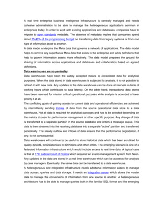 A real time enterprise business intelligence infrastructure is centrally managed and needs
cohesive administration to be able to manage the heterogeneous applications common in
enterprises today. In order to work with existing applications and databases, companies have to
migrate to open standards metadata. The absence of metadata implies that companies spend
about 35-40% of the programming budget on transferring data from legacy systems or from one
type of information asset to another.
A data model underpins the Meta data that governs a network of applications. The data model
helps to remove any superfluous Meta data that exists in the enterprise and adds definitions that
help to govern information assets more effectively. The data model prepares the ground for
sharing of information across applications and databases and collaboration based on agreed
definitions.
Data warehouses are so yesterday
Data warehouses have been the widely accepted means to consolidate data for analytical
purposes. When the data stored in data warehouses is subjected to analysis, it is not possible to
refresh it with new data. Any updates in the data warehouse can be done at intervals outside of
working hours which contributes to data latency. On the other hand, transactional data stores
have been reserved for mission critical operational purposes while analysis is accorded a lower
priority if at all.
The conflicting goals of gaining access to current data and operational efficiencies are achieved
by intermittently sending trickles of data from the source operational data store to a data
warehouse. Not all data is required for analytical purposes and has to be selected depending on
the metrics chosen for performance management or other specific purpose. Any change of data
is transferred to a separate partition in the source database and enters a message queue. This
data is then streamed into the receiving database into a separate “active” partition and transferred
periodically. The steady outflow and inflows of data ensure that the performance degradation, if
any, is not consequential.
Data warehouses will continue to be useful to store historical data which has been scrubbed for
quality defects, inconsistencies in definitions and other errors. The emerging scenario is one of a
federated information infrastructure which would include access to real time data. A typical case
is that of 17th Judicial Court of Florida which acquired an events management system from Neon.
Any updates in the data are stored in a real time warehouse which can be accessed for analysis
by case managers. Eventually, the same data can be transferred to a data warehouse.
A heterogeneous and integrated infrastructure needs additional information assets to manage
data access, queries and data storage. It needs an integration server which stores the master
data to manage the conversions of information from one source to another. A heterogeneous
architecture has to be able to manage queries both in the familiar SQL format and the emerging
 