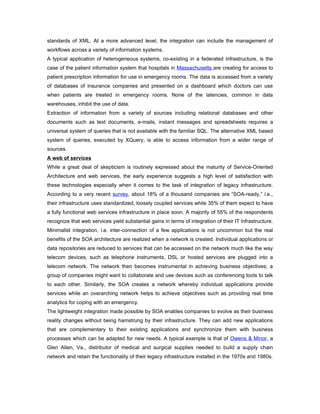 standards of XML. At a more advanced level, the integration can include the management of
workflows across a variety of information systems.
A typical application of heterogeneous systems, co-existing in a federated infrastructure, is the
case of the patient information system that hospitals in Massachusetts are creating for access to
patient prescription information for use in emergency rooms. The data is accessed from a variety
of databases of insurance companies and presented on a dashboard which doctors can use
when patients are treated in emergency rooms. None of the latencies, common in data
warehouses, inhibit the use of data.
Extraction of information from a variety of sources including relational databases and other
documents such as text documents, e-mails, instant messages and spreadsheets requires a
universal system of queries that is not available with the familiar SQL. The alternative XML based
system of queries, executed by XQuery, is able to access information from a wider range of
sources.
A web of services
While a great deal of skepticism is routinely expressed about the maturity of Service-Oriented
Architecture and web services, the early experience suggests a high level of satisfaction with
these technologies especially when it comes to the task of integration of legacy infrastructure.
According to a very recent survey, about 18% of a thousand companies are “SOA-ready,” i.e.,
their infrastructure uses standardized, loosely coupled services while 35% of them expect to have
a fully functional web services infrastructure in place soon. A majority of 55% of the respondents
recognize that web services yield substantial gains in terms of integration of their IT infrastructure.
Minimalist integration, i.e. inter-connection of a few applications is not uncommon but the real
benefits of the SOA architecture are realized when a network is created. Individual applications or
data repositories are reduced to services that can be accessed on the network much like the way
telecom devices, such as telephone instruments, DSL or hosted services are plugged into a
telecom network. The network then becomes instrumental in achieving business objectives; a
group of companies might want to collaborate and use devices such as conferencing tools to talk
to each other. Similarly, the SOA creates a network whereby individual applications provide
services while an overarching network helps to achieve objectives such as providing real time
analytics for coping with an emergency.
The lightweight integration made possible by SOA enables companies to evolve as their business
reality changes without being hamstrung by their infrastructure. They can add new applications
that are complementary to their existing applications and synchronize them with business
processes which can be adapted for new needs. A typical example is that of Owens & Minor, a
Glen Allen, Va., distributor of medical and surgical supplies needed to build a supply chain
network and retain the functionality of their legacy infrastructure installed in the 1970s and 1980s.
 