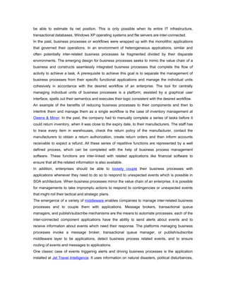be able to estimate its net position. This is only possible when its entire IT infrastructure,
transactional databases, Windows XP operating systems and file servers are inter-connected.
In the past, business processes or workflows were wrapped up with the monolithic applications
that governed their operations. In an environment of heterogeneous applications, similar and
often potentially inter-related business processes lie fragmented divided by their disparate
environments. The emerging design for business processes seeks to mimic the value chain of a
business and constructs seamlessly integrated business processes that complete the flow of
activity to achieve a task. A prerequisite to achieve this goal is to separate the management of
business processes from their specific functional applications and manage the individual units
cohesively in accordance with the desired workflow of an enterprise. The tool for centrally
managing individual units of business processes is a platform, assisted by a graphical user
interface, spells out their semantics and executes their logic consistent with the desired workflow.
An example of the benefits of reducing business processes to their components and then to
interlink them and manage them as a single workflow is the case of inventory management at
Owens & Minor. In the past, the company had to manually complete a series of tasks before it
could return inventory, when it was close to the expiry date, to their manufacturers. The staff has
to trace every item in warehouses, check the return policy of the manufacturer, contact the
manufacturers to obtain a return authorization, create return orders and then inform accounts
receivable to expect a refund. All these series of repetitive functions are represented by a well
defined process, which can be completed with the help of business process management
software. These functions are inter-linked with related applications like financial software to
ensure that all the related information is also available.
In addition, enterprises should be able to loosely couple their business processes with
applications whenever they need to do so to respond to unexpected events which is possible in
SOA architecture. When business processes mirror the value chain of an enterprise, it is possible
for managements to take impromptu actions to respond to contingencies or unexpected events
that might roil their tactical and strategic plans.
The emergence of a variety of middleware enables companies to manage inter-related business
processes and to couple them with applications. Message brokers, transactional queue
managers, and publish/subscribe mechanisms are the means to automate processes; each of the
inter-connected component applications have the ability to send alerts about events and to
receive information about events which need their response. The platforms managing business
processes invoke a message broker, transactional queue manager, or publish/subscribe
middleware layer to tie applications, detect business process related events, and to ensure
routing of events and messages to applications.
One classic case of events triggering alerts and driving business processes is the application
installed at Jet Travel Intelligence. It uses information on natural disasters, political disturbances,
 