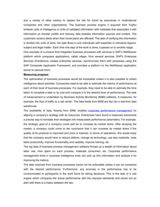 and a variety of other metrics to assess the risk for travel by executives in multinational
companies and other organizations. The business process engine it acquired from Fujitsu
embeds units of intelligence or units of validated information with metadata that associates it with
information on traveler profile and itinerary data besides information sources and content. The
customers receive alerts when their travel plans are affected. The task of verifying the information
is divided into units of work; the data flows in and individuals with expertise in individual regions,
subject and legal matter. Each time one step of the work is done, it passes on to another stage.
One example of a product that integrates business processes with services is SAP’s NetWeaver
platform which composes applications, called xApps, from several services. SAP's Enterprise
Services Architecture creates enterprise services, synchronizes them with processes using the
SAP Composite Application Framework, and provides a platform on the NetWeaver application
server to execute them.
Measuring progress
The optimization of business processes would be impossible unless it is also possible to collect
intelligence about activities. Companies need to be able to estimate the metrics of performance at
each of their level of business processes. For example, they need to be able to estimate the time
taken to complete a task or its cost and compare it to the desired level of performance. The task
of measurement is undertaken by Business Activity Monitoring (BAM) software. It measures, for
example, the flow of traffic to a call center. The data feeds from BAM are fed into a real time data
warehouse.
The availability of data, flowing from BAM, enables corporate performance management for
aligning a company’s strategy with its resources. Enterprises have found in balanced scorecards
a precise way to translate their strategies into measurable performance parameters. For example,
the strategic goal of a company could well be to increase its market share. After studying the
market, a company could come to the conclusion that it can increase its market share if the
quality of its products is improved and price is lowered. In terms of operations, this would imply
that the company would have to reduce defects, change its technology, use less materials, raise
labor productivity, improve functionality and usability, improve training, etc.
The log data of business process management software throws up a wealth of information about
labor use, time spent on each process, materials consumed, etc. Corporate performance
management tools in business intelligence tools can pick up this information and analyze it for
improving the metrics.
The data received from business processes would not be actionable unless it can be compared
with the desired performance. Furthermore, any anomaly in the performance has to be
communicated to participants in the work force for taking decisions. This is the task of a rule
engine which compares the actual performance with the required standards and sends out an
alert with there is a hiatus between the two.
 