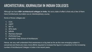 ARCHITECTURAL JOURNALISM IN INDIAN COLLEGES
Although we have 450+ architectural colleges in India, the sorry state of affair is that only a few of them
have Architectural Journalism as an interdisciplinary course.
Some of those colleges are:
1. CCA
2. CEPT
3. NIT-H
4. SPA Delhi
5. KRVIA
6. Rachana Sansad
7. PVPCOA Pune
8. McGAN'S Ooty School of Architecture
Hence, we very well understand that awareness is a big deal as far as this new emerging subject is
concerned and there are many more efforts required to increase this figure in comparison to the increasing
number of Architectural Colleges in India in the recent years.
 