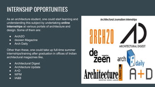 INTERNSHIP OPPORTUNITIES
As an architecture student, one could start learning and
understanding this subject by undertaking online
internships at various portals of architecture and
design. Some of them are:
● Arch2O
● dezeen Magazine
● Arch Daily
Other than these, one could take up full-time summer
internships/training after graduation in offices of Indian
architectural magazines like,
● Architectural Digest
● Architecture Update
● A+D
● WFM
● IA&B
 