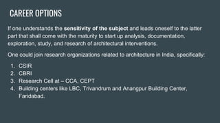 CAREER OPTIONS
If one understands the sensitivity of the subject and leads oneself to the latter
part that shall come with the maturity to start up analysis, documentation,
exploration, study, and research of architectural interventions.
One could join research organizations related to architecture in India, specifically:
1. CSIR
2. CBRI
3. Research Cell at – CCA, CEPT
4. Building centers like LBC, Trivandrum and Anangpur Building Center,
Faridabad.
 